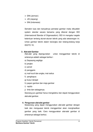 Program Keahlian Teknik Pemesinan
Membaca Gambar Teknik
10
 DIN (Jerman)
 JIS (Jepang)
 SNI (Indonesia)
Semakin luas dan banyaknya pemakai gambar maka dibuatlah
system standar secara bersama yang dikenal dengan ISO
(Internasional Standar of Organasation). ISO ini mengatur segala
ketentuan tentang aturan-aturan teknik yang ada sekarangan ini.
Untuk gambar teknik dalam kerangka dan bidang-bidang kerja
ISO/TC 10.
3. Alat-alat Gambar
Alat-alat yang dipergunakan untuk menggambar teknik di
antaranya adalah sebagai berikut :
a) Sepasang segitiga
b) jangka
c) pensil
d) penggaris
e) mal huruf dan angka, mal radius
f) penghapus
g) busur derajat
h) papan gambar dan meja gambar
i) rapido
j) tinta dan sebagainya.
Seorang juru gambar harus mengetahui dan dapat menggunakan
alat-alat gambar.
4. Pengunaan alat-alat gambar
Seseorang yang dapat menggunakan alat-alat gambar dengan
baik dan menguasai teknik menggambar akan menghasilkan
gambar yang baik. Cara menggunakan alat-alat gambar di
antaranya sebagai berikut.
 