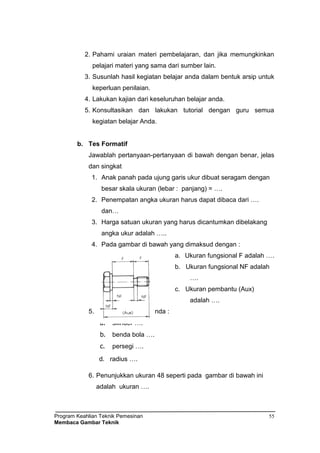 Program Keahlian Teknik Pemesinan
Membaca Gambar Teknik
55
2. Pahami uraian materi pembelajaran, dan jika memungkinkan
pelajari materi yang sama dari sumber lain.
3. Susunlah hasil kegiatan belajar anda dalam bentuk arsip untuk
keperluan penilaian.
4. Lakukan kajian dari keseluruhan belajar anda.
5. Konsultasikan dan lakukan tutorial dengan guru semua
kegiatan belajar Anda.
b. Tes Formatif
Jawablah pertanyaan-pertanyaan di bawah dengan benar, jelas
dan singkat
1. Anak panah pada ujung garis ukur dibuat seragam dengan
besar skala ukuran (lebar : panjang) = ….
2. Penempatan angka ukuran harus dapat dibaca dari ….
dan…
3. Harga satuan ukuran yang harus dicantumkan dibelakang
angka ukur adalah …..
4. Pada gambar di bawah yang dimaksud dengan :
a. Ukuran fungsional F adalah ….
b. Ukuran fungsional NF adalah
….
c. Ukuran pembantu (Aux)
adalah ….
5. Lambang bentuk benda :
a. silinder ….
b. benda bola ….
c. persegi ….
d. radius ….
6. Penunjukkan ukuran 48 seperti pada gambar di bawah ini
adalah ukuran ….
 