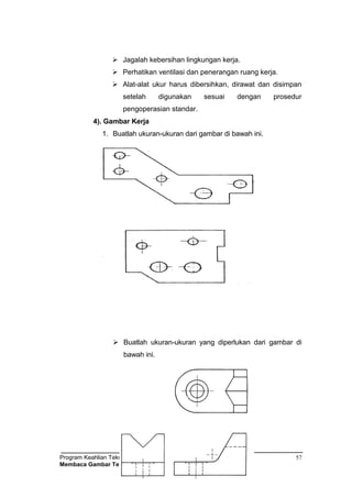 Program Keahlian Teknik Pemesinan
Membaca Gambar Teknik
57
 Jagalah kebersihan lingkungan kerja.
 Perhatikan ventilasi dan penerangan ruang kerja.
 Alat-alat ukur harus dibersihkan, dirawat dan disimpan
setelah digunakan sesuai dengan prosedur
pengoperasian standar.
4). Gambar Kerja
1. Buatlah ukuran-ukuran dari gambar di bawah ini.
 Buatlah ukuran-ukuran yang diperlukan dari gambar di
bawah ini.
 