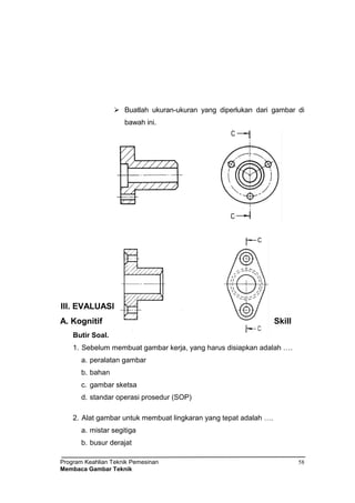 Program Keahlian Teknik Pemesinan
Membaca Gambar Teknik
58
 Buatlah ukuran-ukuran yang diperlukan dari gambar di
bawah ini.
III. EVALUASI
A. Kognitif Skill
Butir Soal.
1. Sebelum membuat gambar kerja, yang harus disiapkan adalah ….
a. peralatan gambar
b. bahan
c. gambar sketsa
d. standar operasi prosedur (SOP)
2. Alat gambar untuk membuat lingkaran yang tepat adalah ….
a. mistar segitiga
b. busur derajat
 