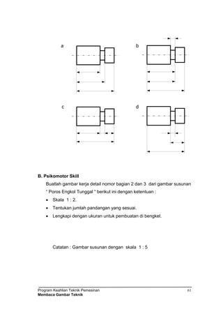 Program Keahlian Teknik Pemesinan
Membaca Gambar Teknik
61
a b
c d
B. Psikomotor Skill
Buatlah gambar kerja detail nomor bagian 2 dan 3 dari gambar susunan
“ Poros Engkol Tunggal “ berikut ini dengan ketentuan :
 Skala 1 : 2.
 Tentukan jumlah pandangan yang sesuai.
 Lengkapi dengan ukuran untuk pembuatan di bengkel.
Catatan : Gambar susunan dengan skala 1 : 5
 