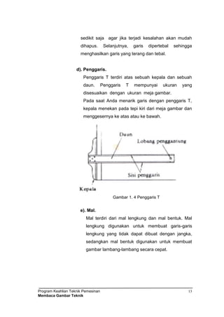 Program Keahlian Teknik Pemesinan
Membaca Gambar Teknik
13
sedikit saja agar jika terjadi kesalahan akan mudah
dihapus. Selanjutnya, garis dipertebal sehingga
menghasilkan garis yang terang dan tebal.
d). Penggaris.
Penggaris T terdiri atas sebuah kepala dan sebuah
daun. Penggaris T mempunyai ukuran yang
disesuaikan dengan ukuran meja gambar.
Pada saat Anda menarik garis dengan penggaris T,
kepala menekan pada tepi kiri dari meja gambar dan
menggesernya ke atas atau ke bawah.
Gambar 1. 4 Penggaris T
e). Mal.
Mal terdiri dari mal lengkung dan mal bentuk. Mal
lengkung digunakan untuk membuat garis-garis
lengkung yang tidak dapat dibuat dengan jangka,
sedangkan mal bentuk digunakan untuk membuat
gambar lambang-lambang secara cepat.
 