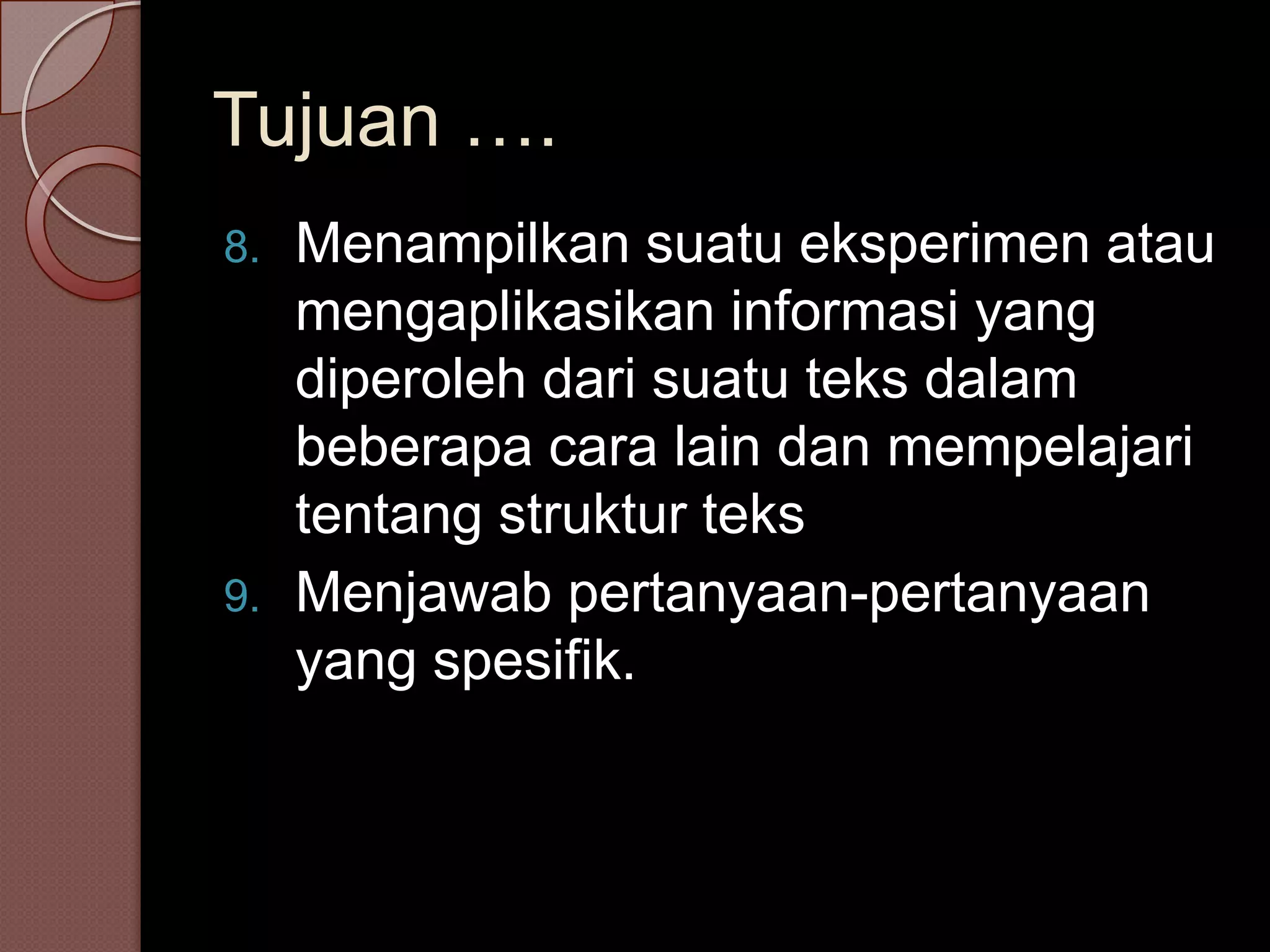Tujuan ….
8.   Menampilkan suatu eksperimen atau
     mengaplikasikan informasi yang
     diperoleh dari suatu teks dalam
     beberapa cara lain dan mempelajari
     tentang struktur teks
9.   Menjawab pertanyaan-pertanyaan
     yang spesifik.
 