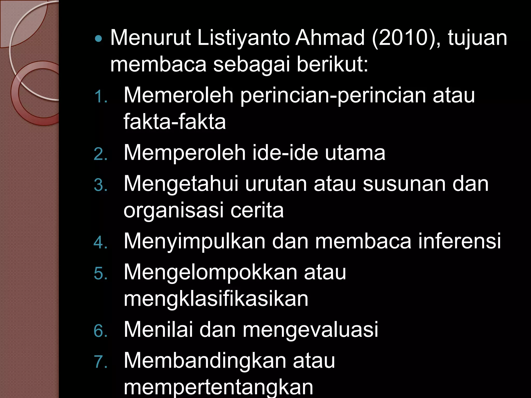  Menurut Listiyanto Ahmad (2010), tujuan
  membaca sebagai berikut:
1. Memeroleh perincian-perincian atau
   fakta-fakta
2. Memperoleh ide-ide utama
3. Mengetahui urutan atau susunan dan
   organisasi cerita
4. Menyimpulkan dan membaca inferensi
5. Mengelompokkan atau
   mengklasifikasikan
6. Menilai dan mengevaluasi
7. Membandingkan atau
   mempertentangkan
 