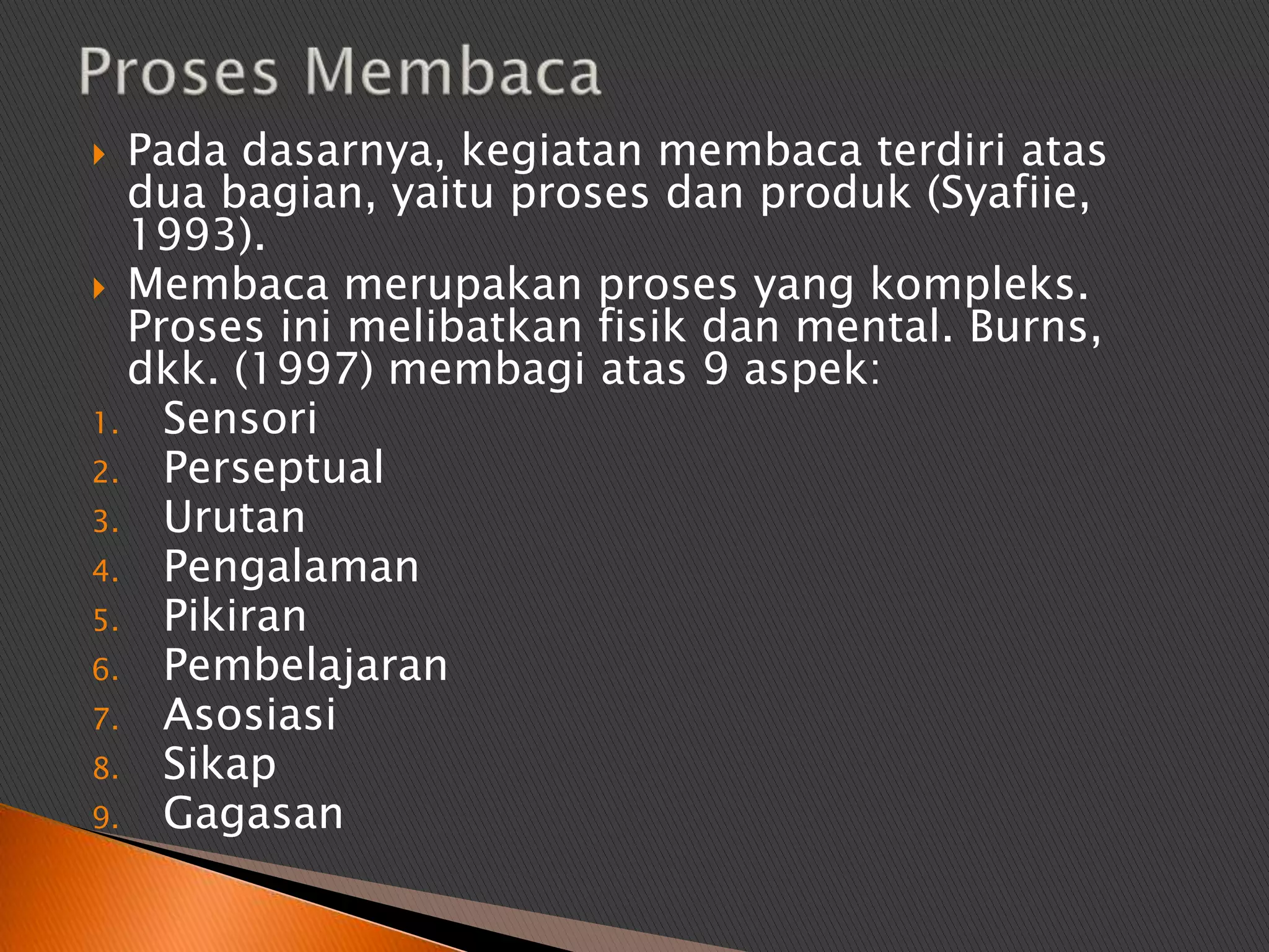  Pada dasarnya, kegiatan membaca terdiri atas
  dua bagian, yaitu proses dan produk (Syafiie,
  1993).
 Membaca merupakan proses yang kompleks.
  Proses ini melibatkan fisik dan mental. Burns,
  dkk. (1997) membagi atas 9 aspek:
1. Sensori
2. Perseptual
3. Urutan
4. Pengalaman
5. Pikiran
6. Pembelajaran
7. Asosiasi
8. Sikap
9. Gagasan
 
