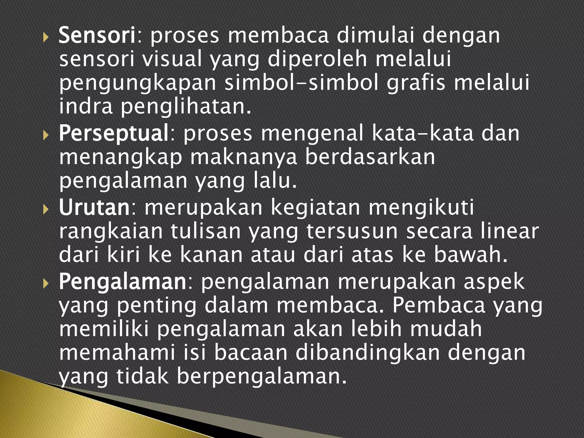    Sensori: proses membaca dimulai dengan
    sensori visual yang diperoleh melalui
    pengungkapan simbol-simbol grafis melalui
    indra penglihatan.
   Perseptual: proses mengenal kata-kata dan
    menangkap maknanya berdasarkan
    pengalaman yang lalu.
   Urutan: merupakan kegiatan mengikuti
    rangkaian tulisan yang tersusun secara linear
    dari kiri ke kanan atau dari atas ke bawah.
   Pengalaman: pengalaman merupakan aspek
    yang penting dalam membaca. Pembaca yang
    memiliki pengalaman akan lebih mudah
    memahami isi bacaan dibandingkan dengan
    yang tidak berpengalaman.
 