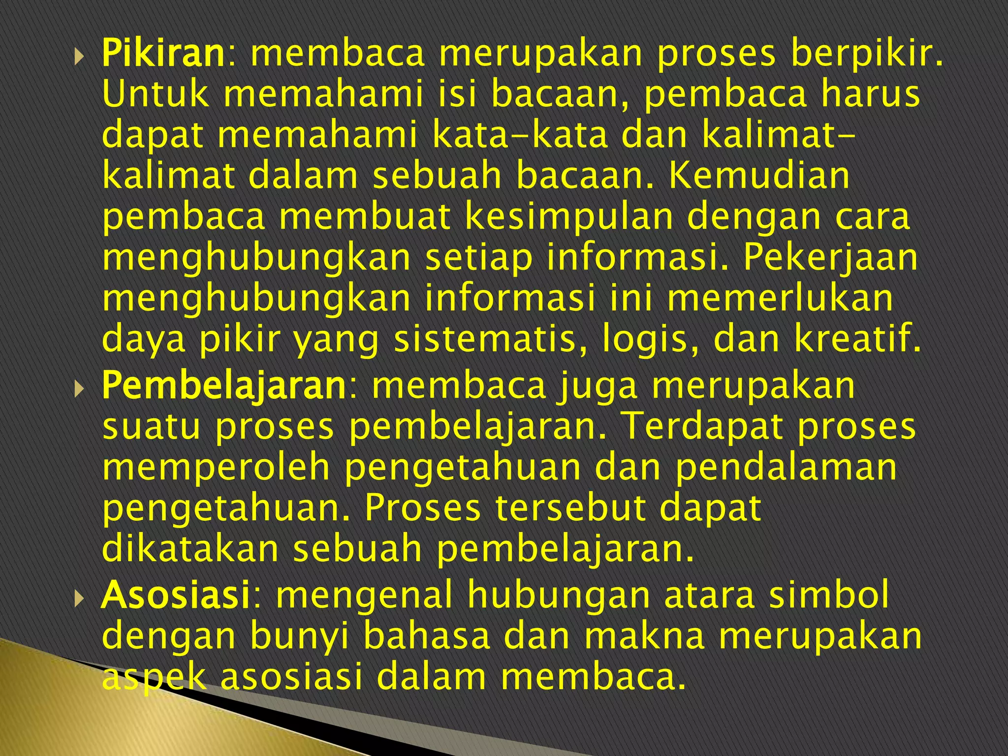    Pikiran: membaca merupakan proses berpikir.
    Untuk memahami isi bacaan, pembaca harus
    dapat memahami kata-kata dan kalimat-
    kalimat dalam sebuah bacaan. Kemudian
    pembaca membuat kesimpulan dengan cara
    menghubungkan setiap informasi. Pekerjaan
    menghubungkan informasi ini memerlukan
    daya pikir yang sistematis, logis, dan kreatif.
   Pembelajaran: membaca juga merupakan
    suatu proses pembelajaran. Terdapat proses
    memperoleh pengetahuan dan pendalaman
    pengetahuan. Proses tersebut dapat
    dikatakan sebuah pembelajaran.
   Asosiasi: mengenal hubungan atara simbol
    dengan bunyi bahasa dan makna merupakan
    aspek asosiasi dalam membaca.
 