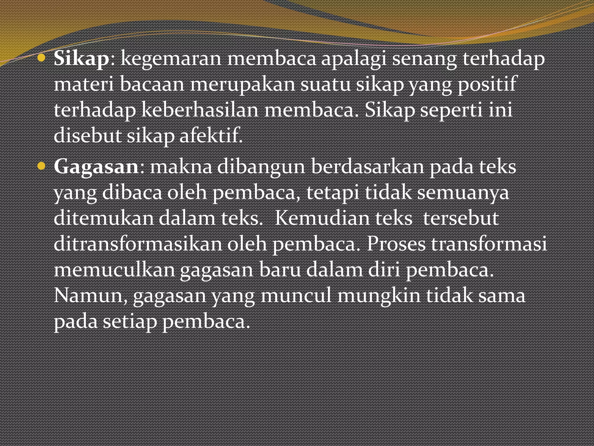  Sikap: kegemaran membaca apalagi senang terhadap
  materi bacaan merupakan suatu sikap yang positif
  terhadap keberhasilan membaca. Sikap seperti ini
  disebut sikap afektif.
 Gagasan: makna dibangun berdasarkan pada teks
  yang dibaca oleh pembaca, tetapi tidak semuanya
  ditemukan dalam teks. Kemudian teks tersebut
  ditransformasikan oleh pembaca. Proses transformasi
  memuculkan gagasan baru dalam diri pembaca.
  Namun, gagasan yang muncul mungkin tidak sama
  pada setiap pembaca.
 