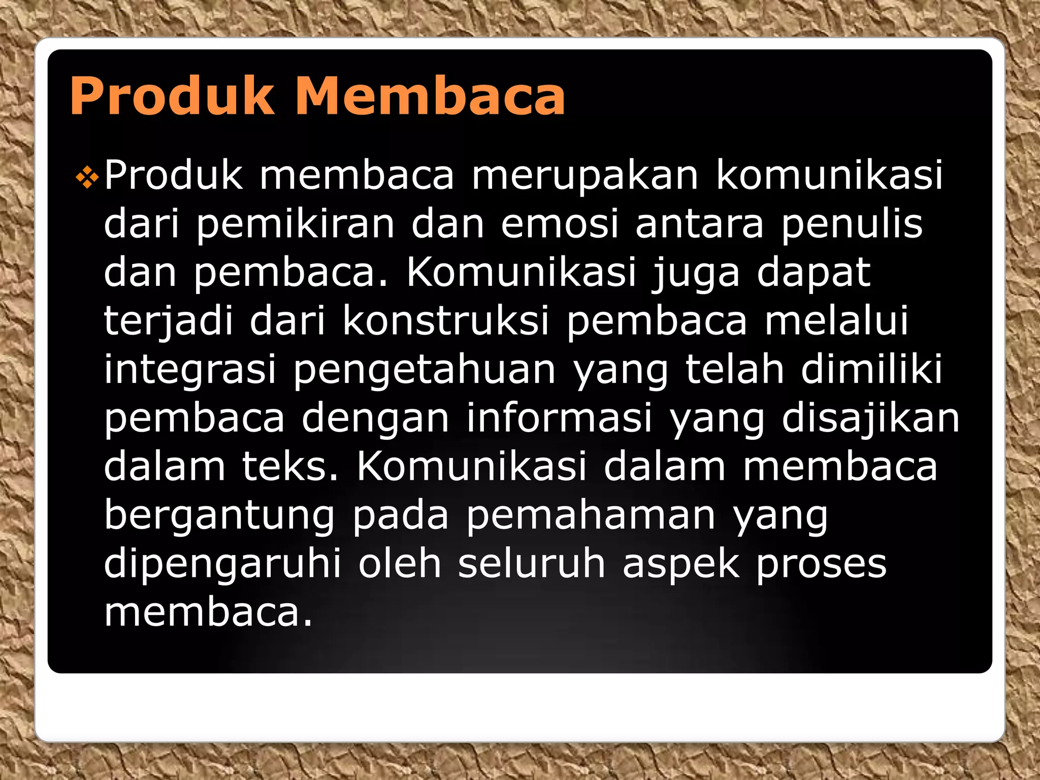 Produk Membaca
 Produk membaca merupakan komunikasi
 dari pemikiran dan emosi antara penulis
 dan pembaca. Komunikasi juga dapat
 terjadi dari konstruksi pembaca melalui
 integrasi pengetahuan yang telah dimiliki
 pembaca dengan informasi yang disajikan
 dalam teks. Komunikasi dalam membaca
 bergantung pada pemahaman yang
 dipengaruhi oleh seluruh aspek proses
 membaca.
 