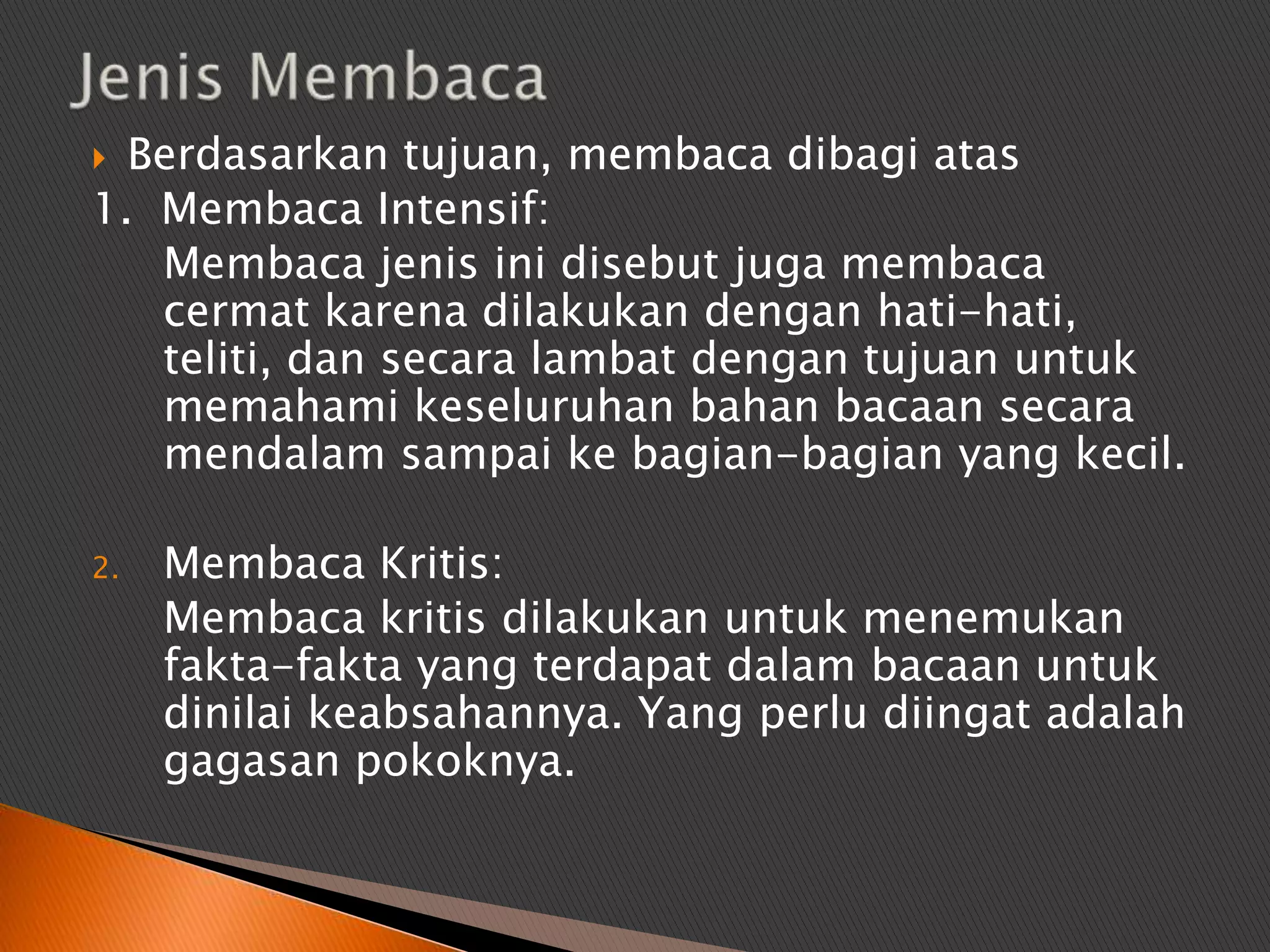  Berdasarkan tujuan, membaca dibagi atas
1. Membaca Intensif:
   Membaca jenis ini disebut juga membaca
   cermat karena dilakukan dengan hati-hati,
   teliti, dan secara lambat dengan tujuan untuk
   memahami keseluruhan bahan bacaan secara
   mendalam sampai ke bagian-bagian yang kecil.

2.   Membaca Kritis:
     Membaca kritis dilakukan untuk menemukan
     fakta-fakta yang terdapat dalam bacaan untuk
     dinilai keabsahannya. Yang perlu diingat adalah
     gagasan pokoknya.
 