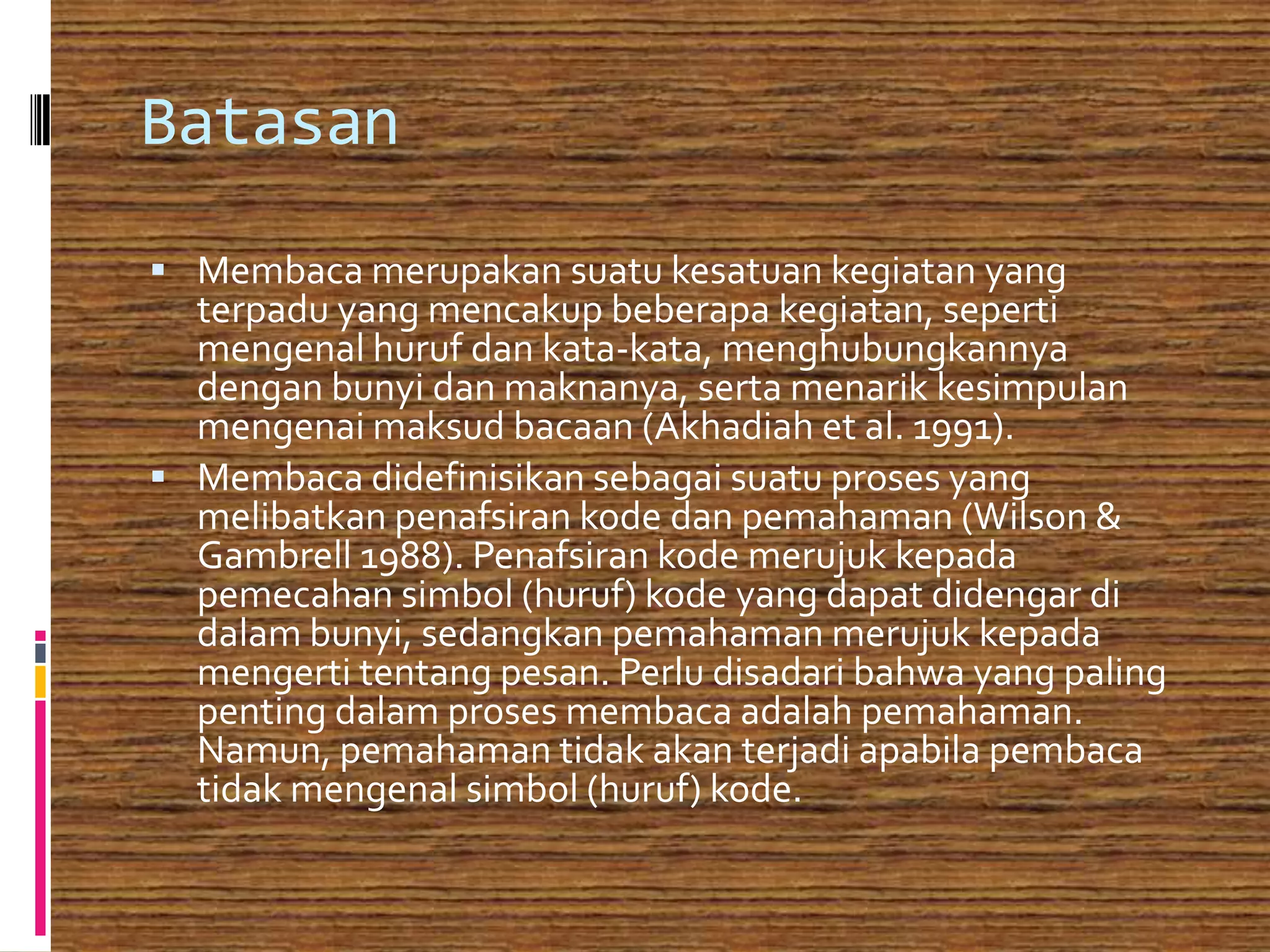 Batasan
 Membaca merupakan suatu kesatuan kegiatan yang
  terpadu yang mencakup beberapa kegiatan, seperti
  mengenal huruf dan kata-kata, menghubungkannya
  dengan bunyi dan maknanya, serta menarik kesimpulan
  mengenai maksud bacaan (Akhadiah et al. 1991).
 Membaca didefinisikan sebagai suatu proses yang
  melibatkan penafsiran kode dan pemahaman (Wilson &
  Gambrell 1988). Penafsiran kode merujuk kepada
  pemecahan simbol (huruf) kode yang dapat didengar di
  dalam bunyi, sedangkan pemahaman merujuk kepada
  mengerti tentang pesan. Perlu disadari bahwa yang paling
  penting dalam proses membaca adalah pemahaman.
  Namun, pemahaman tidak akan terjadi apabila pembaca
  tidak mengenal simbol (huruf) kode.
 