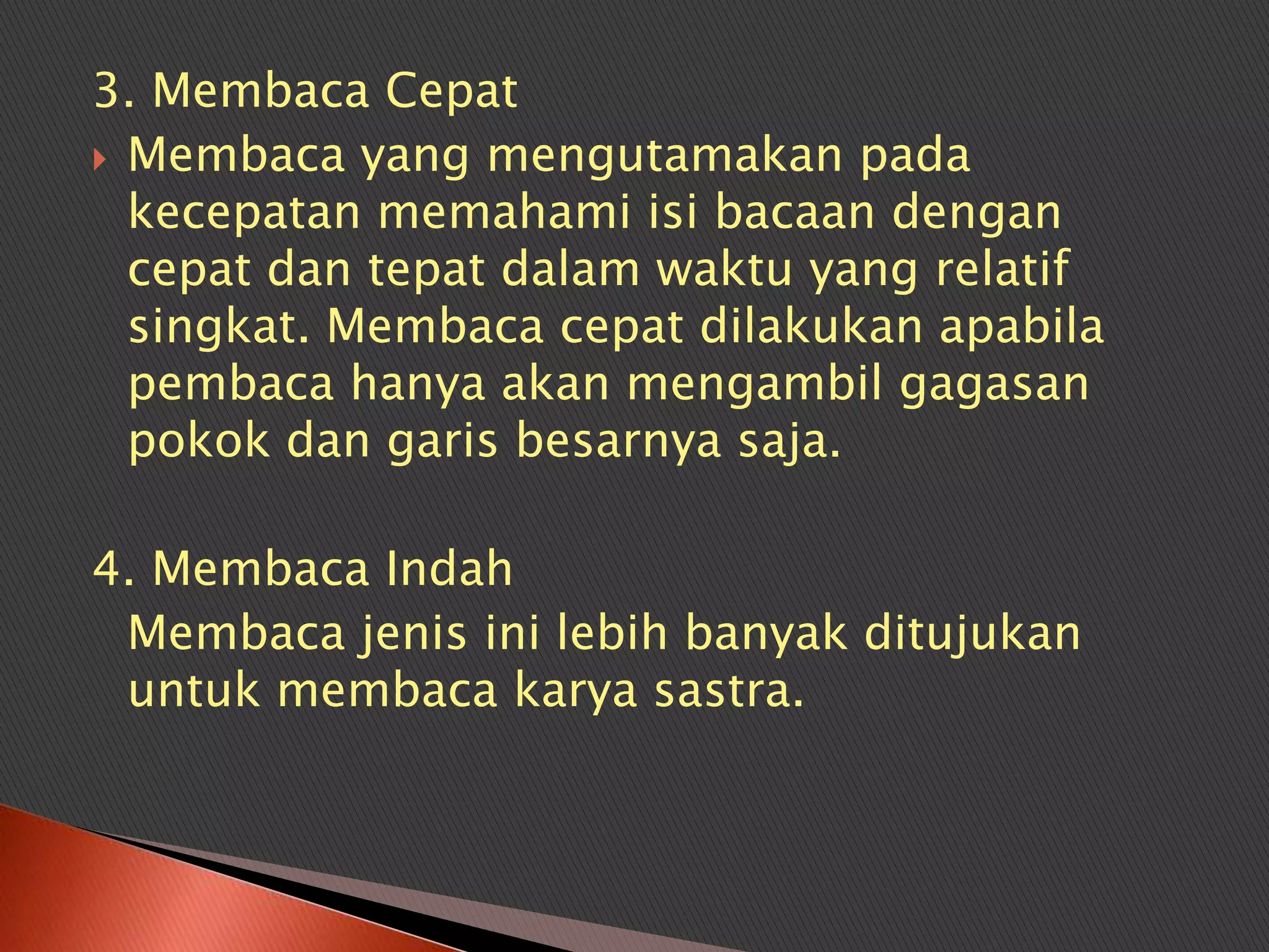 3. Membaca Cepat
 Membaca yang mengutamakan pada
  kecepatan memahami isi bacaan dengan
  cepat dan tepat dalam waktu yang relatif
  singkat. Membaca cepat dilakukan apabila
  pembaca hanya akan mengambil gagasan
  pokok dan garis besarnya saja.

4. Membaca Indah
 Membaca jenis ini lebih banyak ditujukan
 untuk membaca karya sastra.
 