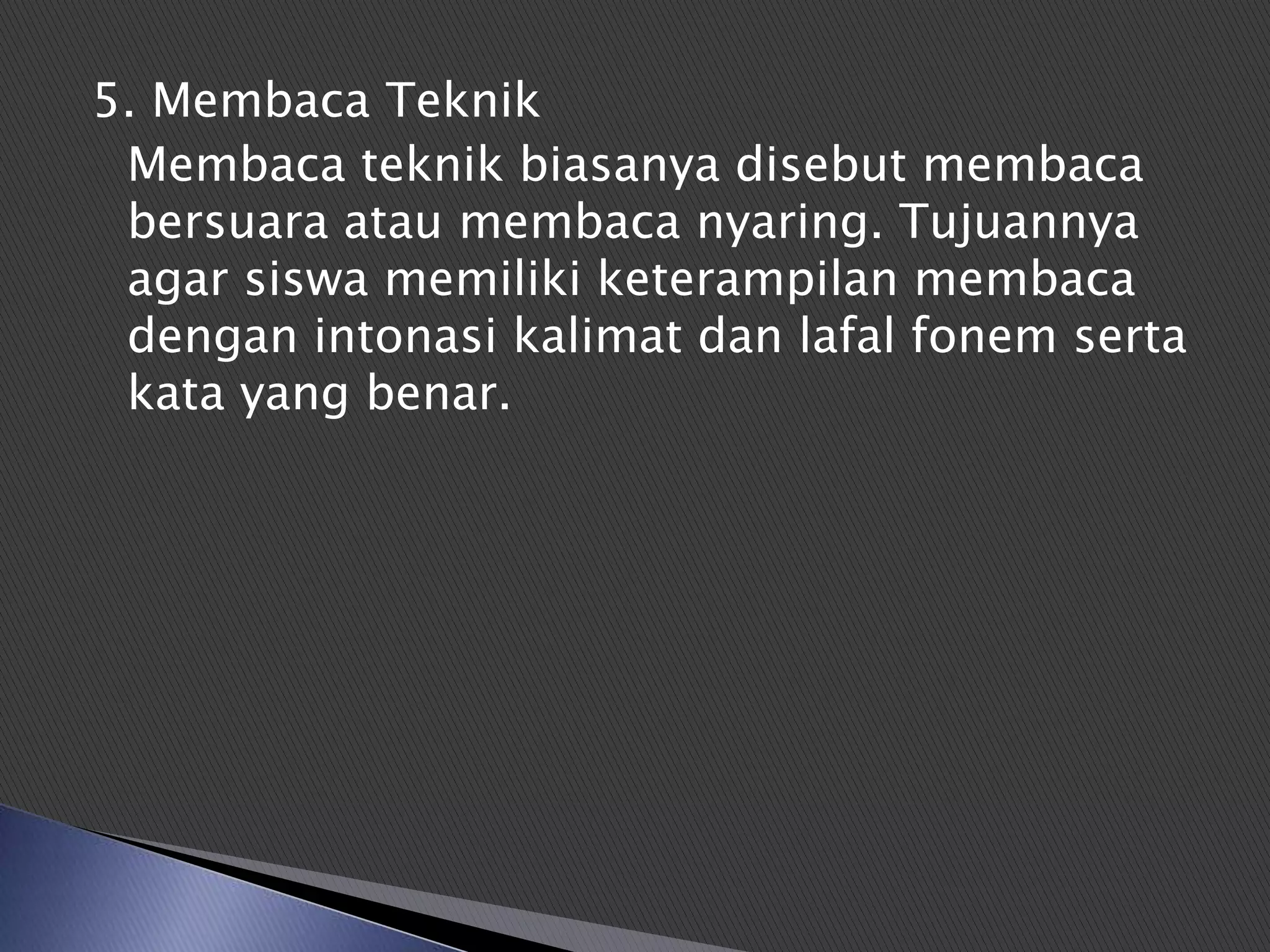 5. Membaca Teknik
 Membaca teknik biasanya disebut membaca
 bersuara atau membaca nyaring. Tujuannya
 agar siswa memiliki keterampilan membaca
 dengan intonasi kalimat dan lafal fonem serta
 kata yang benar.
 