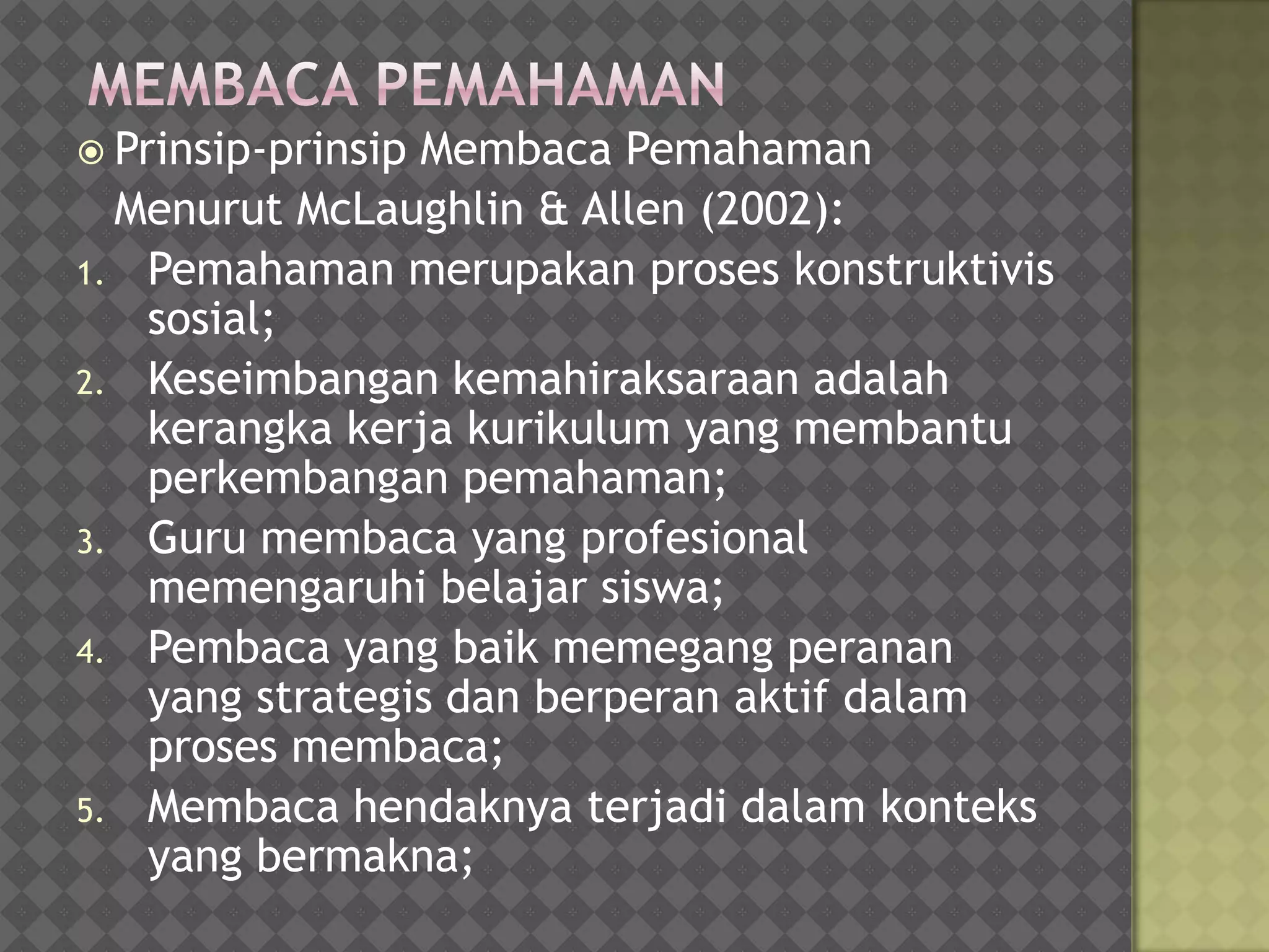  Prinsip-prinsip
                Membaca Pemahaman
  Menurut McLaughlin & Allen (2002):
1. Pemahaman merupakan proses konstruktivis
   sosial;
2. Keseimbangan kemahiraksaraan adalah
   kerangka kerja kurikulum yang membantu
   perkembangan pemahaman;
3. Guru membaca yang profesional
   memengaruhi belajar siswa;
4. Pembaca yang baik memegang peranan
   yang strategis dan berperan aktif dalam
   proses membaca;
5. Membaca hendaknya terjadi dalam konteks
   yang bermakna;
 