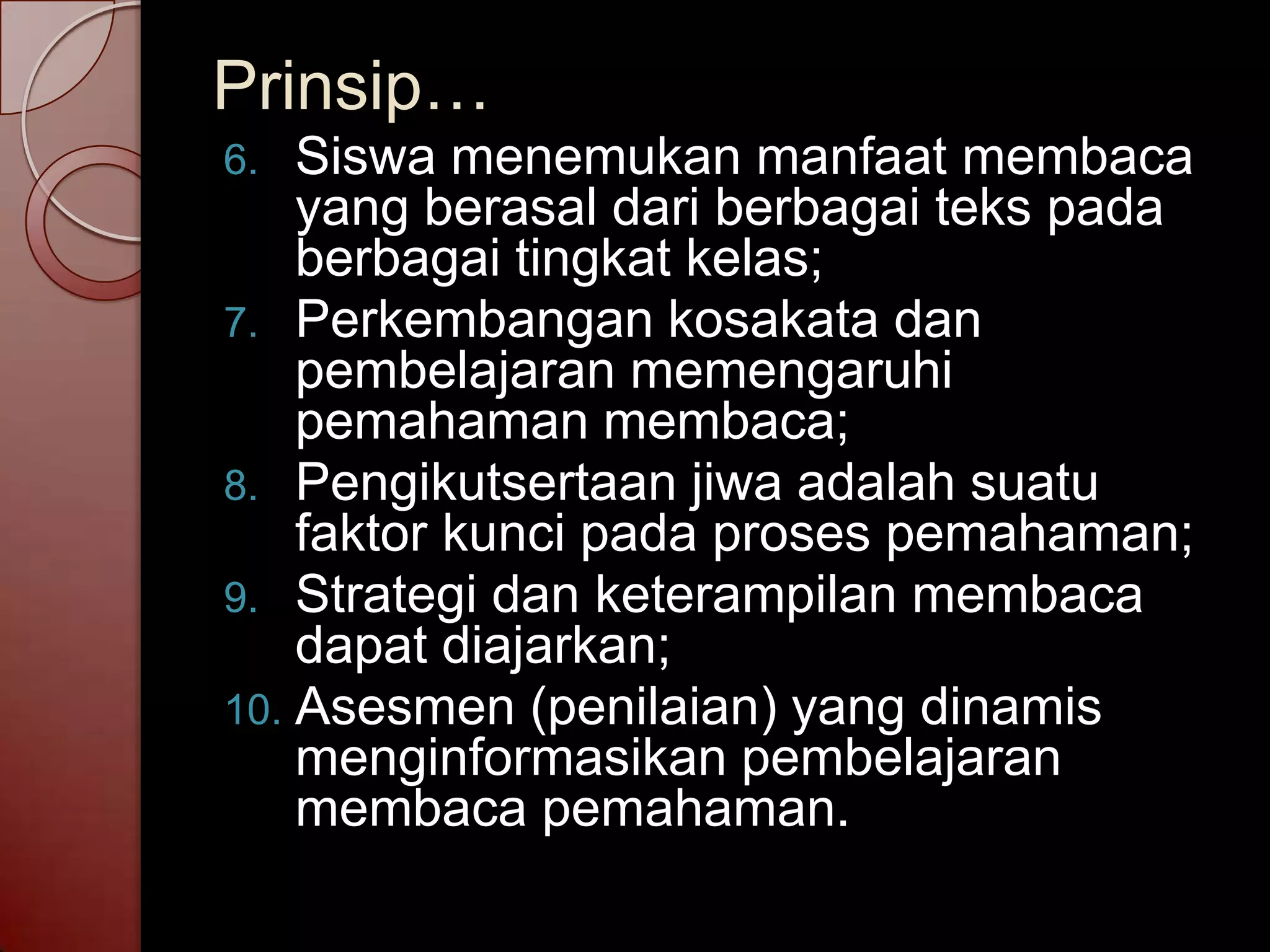 Prinsip…
6.  Siswa menemukan manfaat membaca
    yang berasal dari berbagai teks pada
    berbagai tingkat kelas;
7. Perkembangan kosakata dan
    pembelajaran memengaruhi
    pemahaman membaca;
8. Pengikutsertaan jiwa adalah suatu
    faktor kunci pada proses pemahaman;
9. Strategi dan keterampilan membaca
    dapat diajarkan;
10. Asesmen (penilaian) yang dinamis
    menginformasikan pembelajaran
    membaca pemahaman.
 