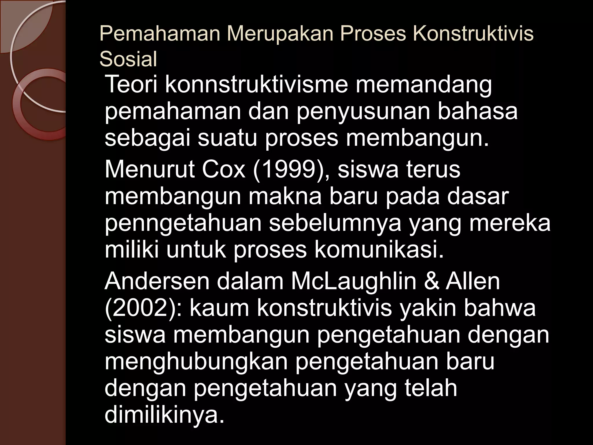Pemahaman Merupakan Proses Konstruktivis
Sosial
Teori konnstruktivisme memandang
pemahaman dan penyusunan bahasa
sebagai suatu proses membangun.
Menurut Cox (1999), siswa terus
membangun makna baru pada dasar
penngetahuan sebelumnya yang mereka
miliki untuk proses komunikasi.
Andersen dalam McLaughlin & Allen
(2002): kaum konstruktivis yakin bahwa
siswa membangun pengetahuan dengan
menghubungkan pengetahuan baru
dengan pengetahuan yang telah
dimilikinya.
 