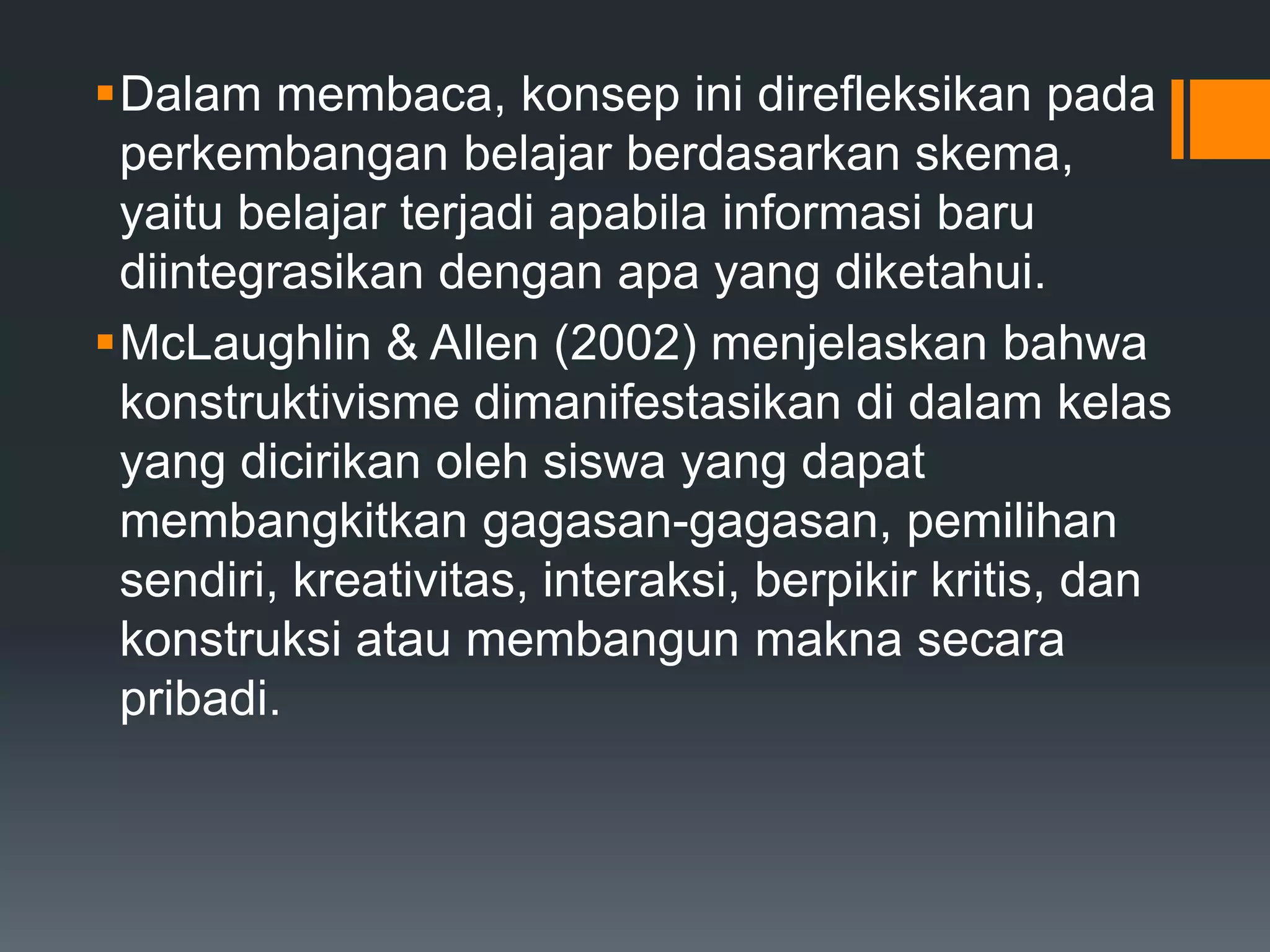 Dalam membaca, konsep ini direfleksikan pada
 perkembangan belajar berdasarkan skema,
 yaitu belajar terjadi apabila informasi baru
 diintegrasikan dengan apa yang diketahui.
McLaughlin & Allen (2002) menjelaskan bahwa
 konstruktivisme dimanifestasikan di dalam kelas
 yang dicirikan oleh siswa yang dapat
 membangkitkan gagasan-gagasan, pemilihan
 sendiri, kreativitas, interaksi, berpikir kritis, dan
 konstruksi atau membangun makna secara
 pribadi.
 