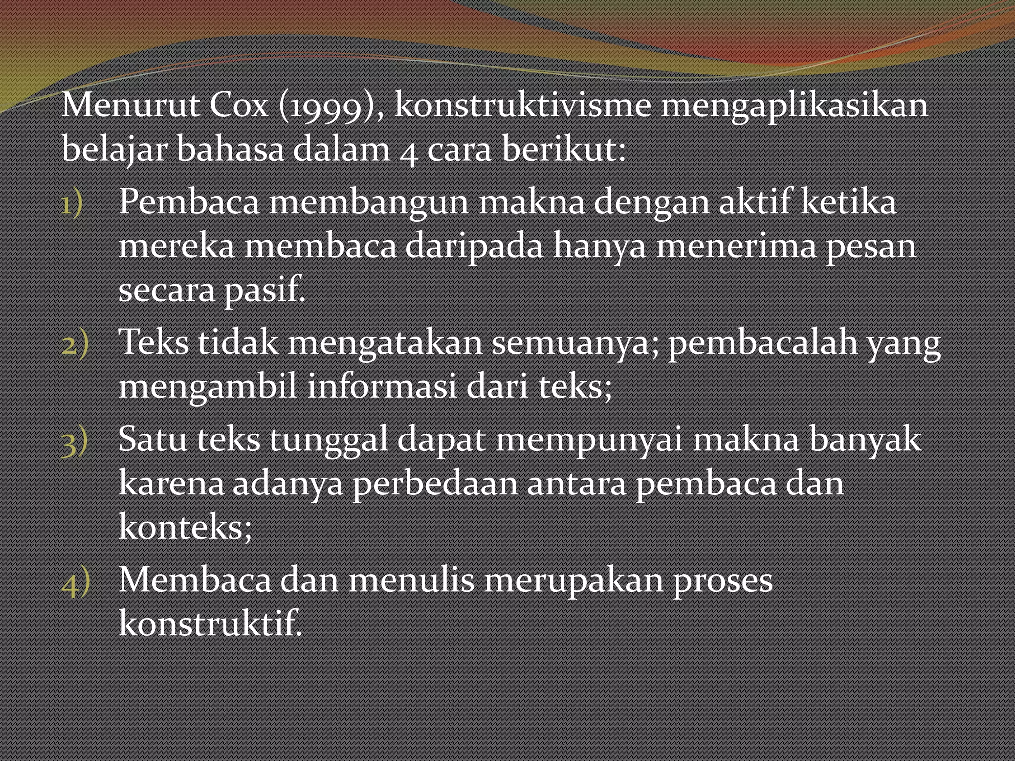 Menurut Cox (1999), konstruktivisme mengaplikasikan
belajar bahasa dalam 4 cara berikut:
1) Pembaca membangun makna dengan aktif ketika
    mereka membaca daripada hanya menerima pesan
    secara pasif.
2) Teks tidak mengatakan semuanya; pembacalah yang
    mengambil informasi dari teks;
3) Satu teks tunggal dapat mempunyai makna banyak
    karena adanya perbedaan antara pembaca dan
    konteks;
4) Membaca dan menulis merupakan proses
    konstruktif.
 