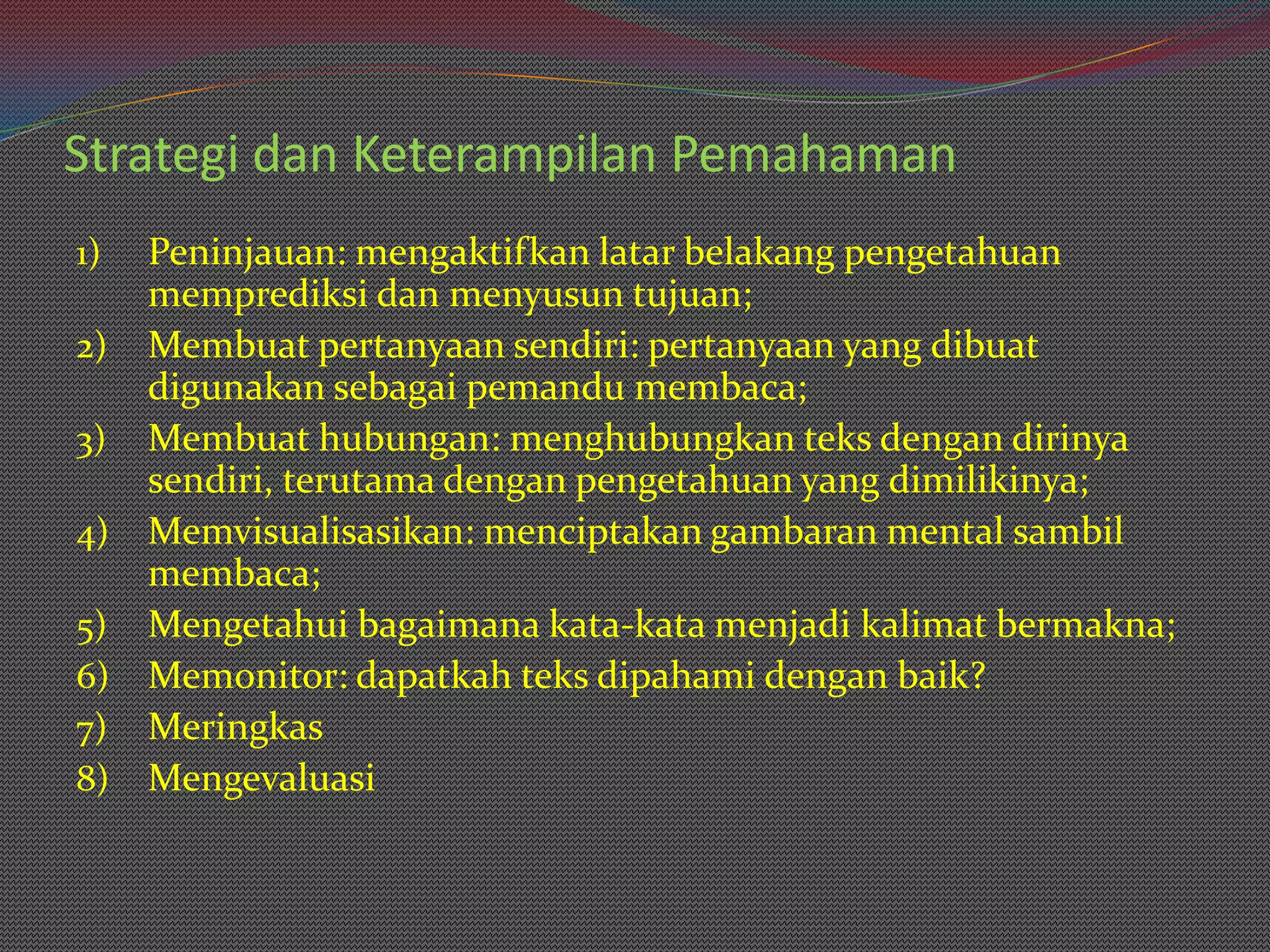 Strategi dan Keterampilan Pemahaman
1) Peninjauan: mengaktifkan latar belakang pengetahuan
   memprediksi dan menyusun tujuan;
2) Membuat pertanyaan sendiri: pertanyaan yang dibuat
   digunakan sebagai pemandu membaca;
3) Membuat hubungan: menghubungkan teks dengan dirinya
   sendiri, terutama dengan pengetahuan yang dimilikinya;
4) Memvisualisasikan: menciptakan gambaran mental sambil
   membaca;
5) Mengetahui bagaimana kata-kata menjadi kalimat bermakna;
6) Memonitor: dapatkah teks dipahami dengan baik?
7) Meringkas
8) Mengevaluasi
 