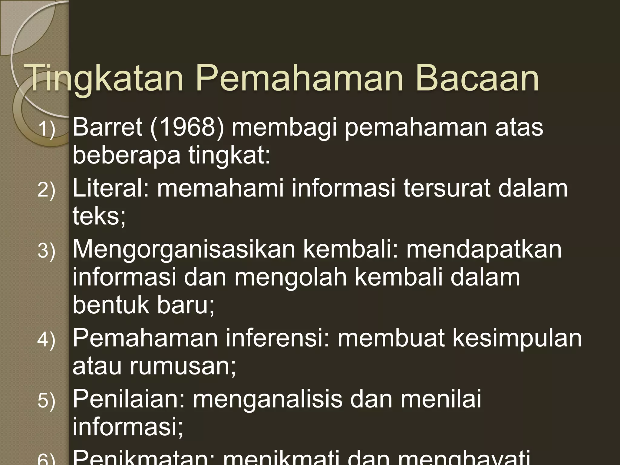 Tingkatan Pemahaman Bacaan
1)   Barret (1968) membagi pemahaman atas
     beberapa tingkat:
2)   Literal: memahami informasi tersurat dalam
     teks;
3)   Mengorganisasikan kembali: mendapatkan
     informasi dan mengolah kembali dalam
     bentuk baru;
4)   Pemahaman inferensi: membuat kesimpulan
     atau rumusan;
5)   Penilaian: menganalisis dan menilai
     informasi;
 