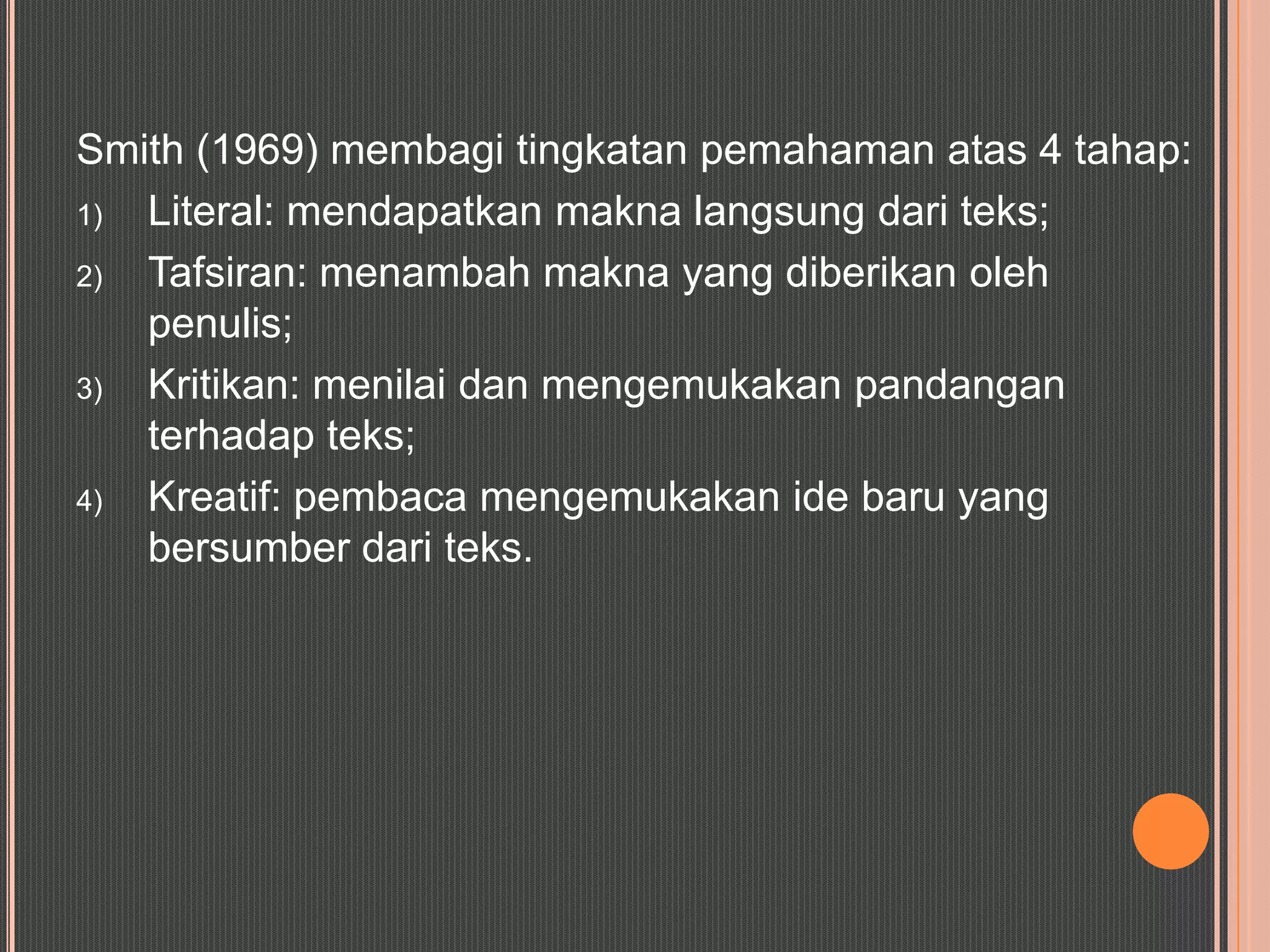 Smith (1969) membagi tingkatan pemahaman atas 4 tahap:
1) Literal: mendapatkan makna langsung dari teks;
2) Tafsiran: menambah makna yang diberikan oleh
   penulis;
3) Kritikan: menilai dan mengemukakan pandangan
   terhadap teks;
4) Kreatif: pembaca mengemukakan ide baru yang
   bersumber dari teks.
 