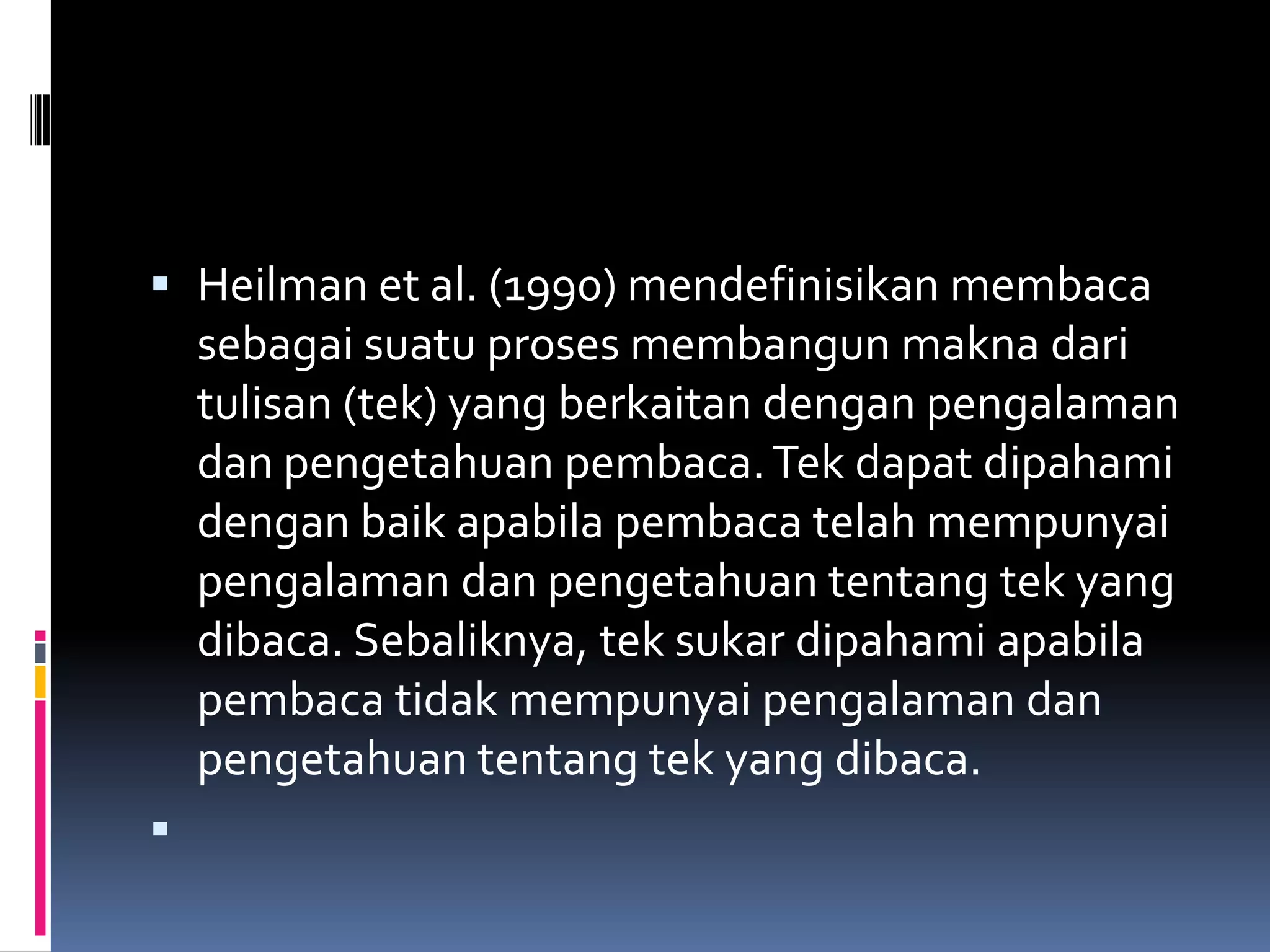  Heilman et al. (1990) mendefinisikan membaca
  sebagai suatu proses membangun makna dari
    tulisan (tek) yang berkaitan dengan pengalaman
    dan pengetahuan pembaca. Tek dapat dipahami
    dengan baik apabila pembaca telah mempunyai
    pengalaman dan pengetahuan tentang tek yang
    dibaca. Sebaliknya, tek sukar dipahami apabila
    pembaca tidak mempunyai pengalaman dan
    pengetahuan tentang tek yang dibaca.

 