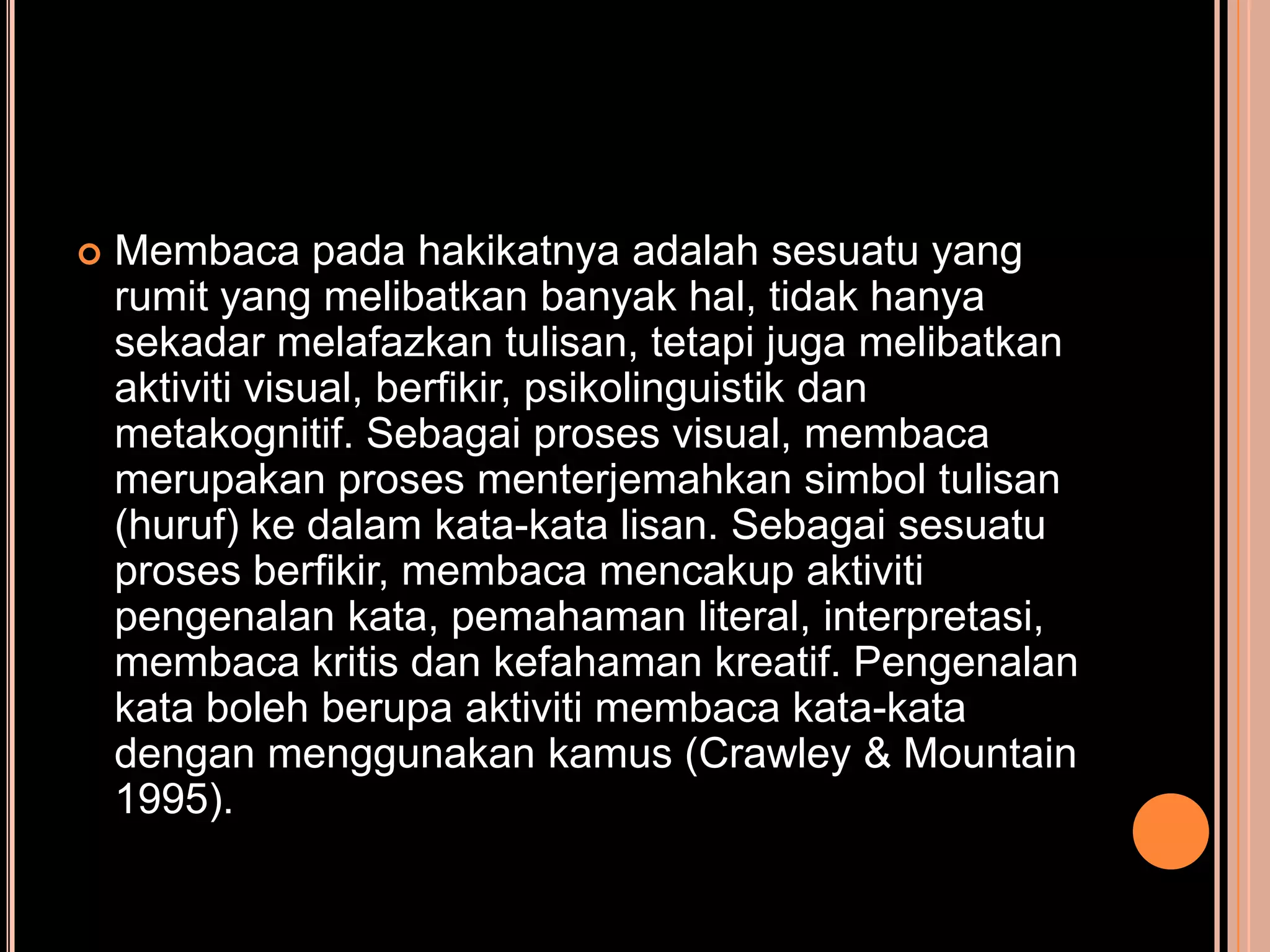    Membaca pada hakikatnya adalah sesuatu yang
    rumit yang melibatkan banyak hal, tidak hanya
    sekadar melafazkan tulisan, tetapi juga melibatkan
    aktiviti visual, berfikir, psikolinguistik dan
    metakognitif. Sebagai proses visual, membaca
    merupakan proses menterjemahkan simbol tulisan
    (huruf) ke dalam kata-kata lisan. Sebagai sesuatu
    proses berfikir, membaca mencakup aktiviti
    pengenalan kata, pemahaman literal, interpretasi,
    membaca kritis dan kefahaman kreatif. Pengenalan
    kata boleh berupa aktiviti membaca kata-kata
    dengan menggunakan kamus (Crawley & Mountain
    1995).
 