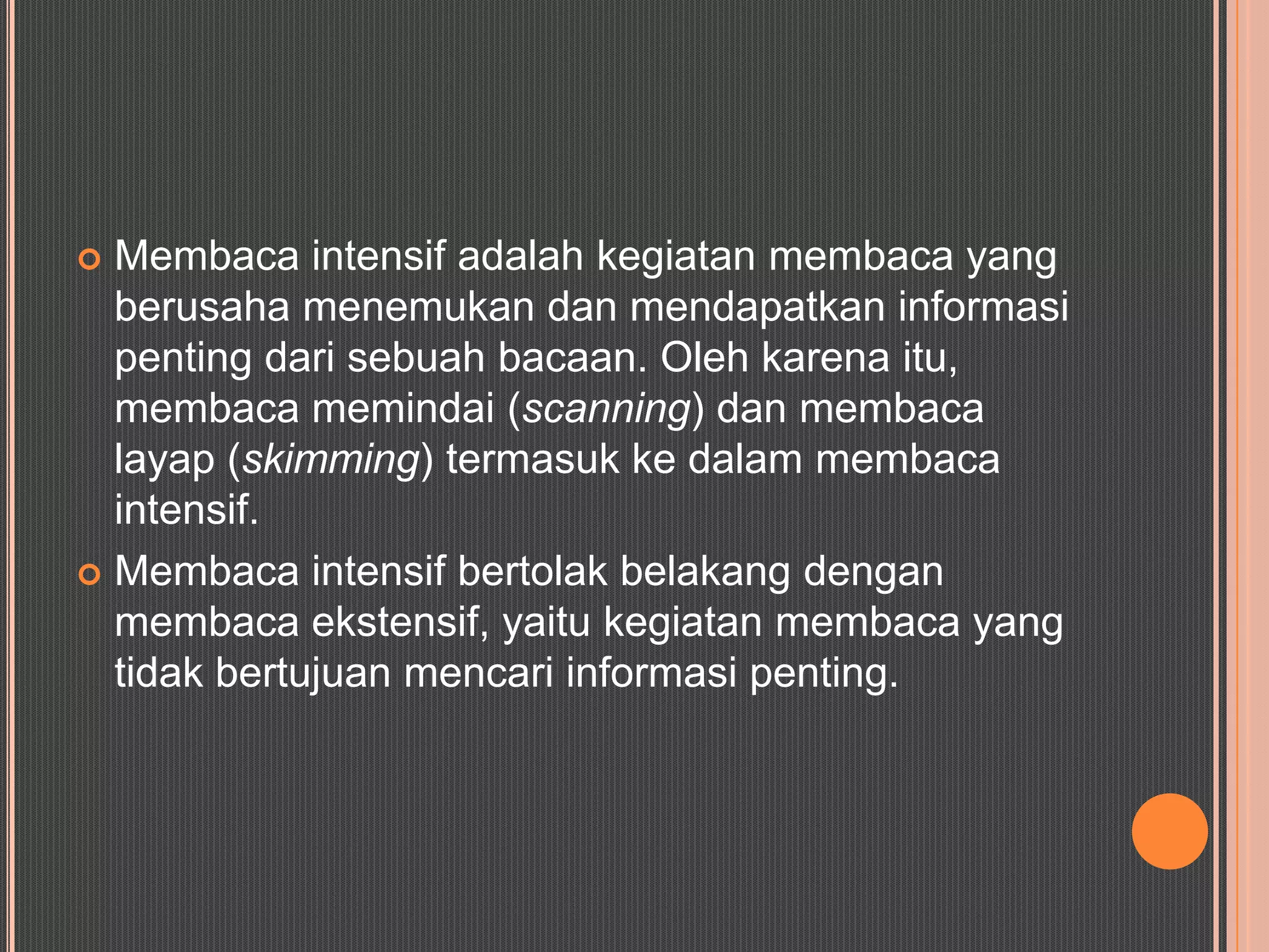  Membaca intensif adalah kegiatan membaca yang
  berusaha menemukan dan mendapatkan informasi
  penting dari sebuah bacaan. Oleh karena itu,
  membaca memindai (scanning) dan membaca
  layap (skimming) termasuk ke dalam membaca
  intensif.
 Membaca intensif bertolak belakang dengan
  membaca ekstensif, yaitu kegiatan membaca yang
  tidak bertujuan mencari informasi penting.
 