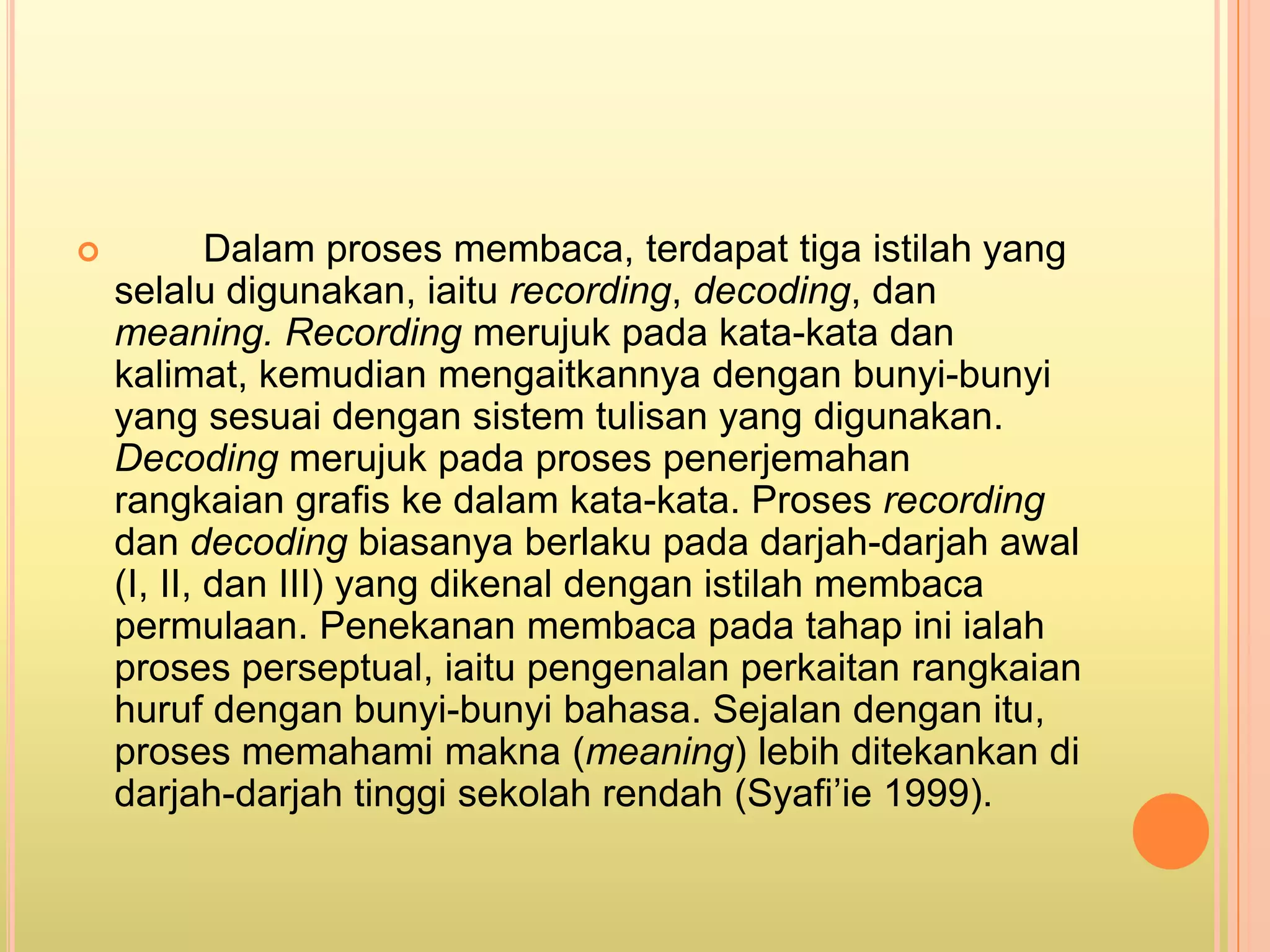            Dalam proses membaca, terdapat tiga istilah yang
    selalu digunakan, iaitu recording, decoding, dan
    meaning. Recording merujuk pada kata-kata dan
    kalimat, kemudian mengaitkannya dengan bunyi-bunyi
    yang sesuai dengan sistem tulisan yang digunakan.
    Decoding merujuk pada proses penerjemahan
    rangkaian grafis ke dalam kata-kata. Proses recording
    dan decoding biasanya berlaku pada darjah-darjah awal
    (I, II, dan III) yang dikenal dengan istilah membaca
    permulaan. Penekanan membaca pada tahap ini ialah
    proses perseptual, iaitu pengenalan perkaitan rangkaian
    huruf dengan bunyi-bunyi bahasa. Sejalan dengan itu,
    proses memahami makna (meaning) lebih ditekankan di
    darjah-darjah tinggi sekolah rendah (Syafi’ie 1999).
 