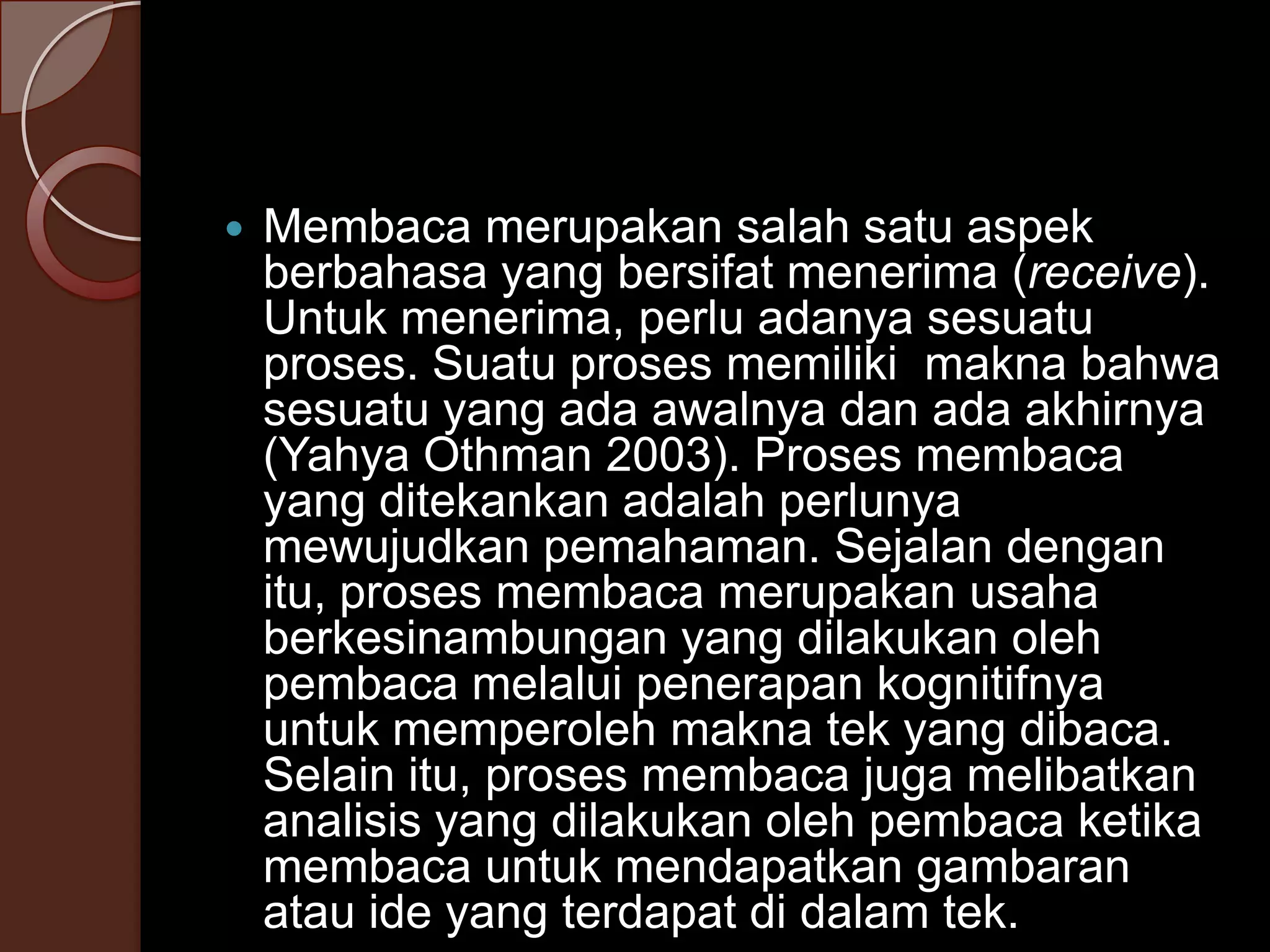 Membaca sebagai Suatu Proses

   Membaca merupakan salah satu aspek
    berbahasa yang bersifat menerima (receive).
    Untuk menerima, perlu adanya sesuatu
    proses. Suatu proses memiliki makna bahwa
    sesuatu yang ada awalnya dan ada akhirnya
    (Yahya Othman 2003). Proses membaca
    yang ditekankan adalah perlunya
    mewujudkan pemahaman. Sejalan dengan
    itu, proses membaca merupakan usaha
    berkesinambungan yang dilakukan oleh
    pembaca melalui penerapan kognitifnya
    untuk memperoleh makna tek yang dibaca.
    Selain itu, proses membaca juga melibatkan
    analisis yang dilakukan oleh pembaca ketika
    membaca untuk mendapatkan gambaran
    atau ide yang terdapat di dalam tek.
 