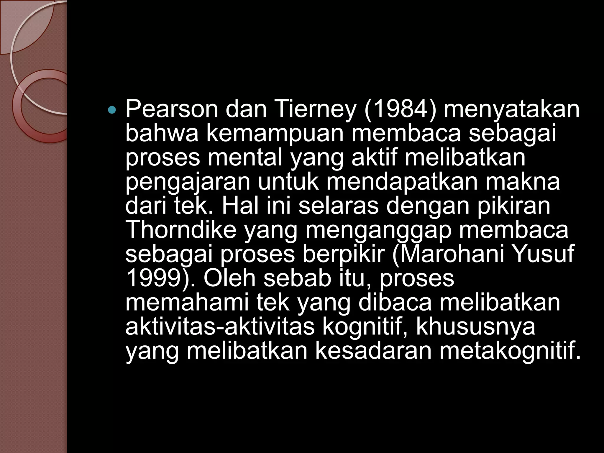    Pearson dan Tierney (1984) menyatakan
    bahwa kemampuan membaca sebagai
    proses mental yang aktif melibatkan
    pengajaran untuk mendapatkan makna
    dari tek. Hal ini selaras dengan pikiran
    Thorndike yang menganggap membaca
    sebagai proses berpikir (Marohani Yusuf
    1999). Oleh sebab itu, proses
    memahami tek yang dibaca melibatkan
    aktivitas-aktivitas kognitif, khususnya
    yang melibatkan kesadaran metakognitif.
 