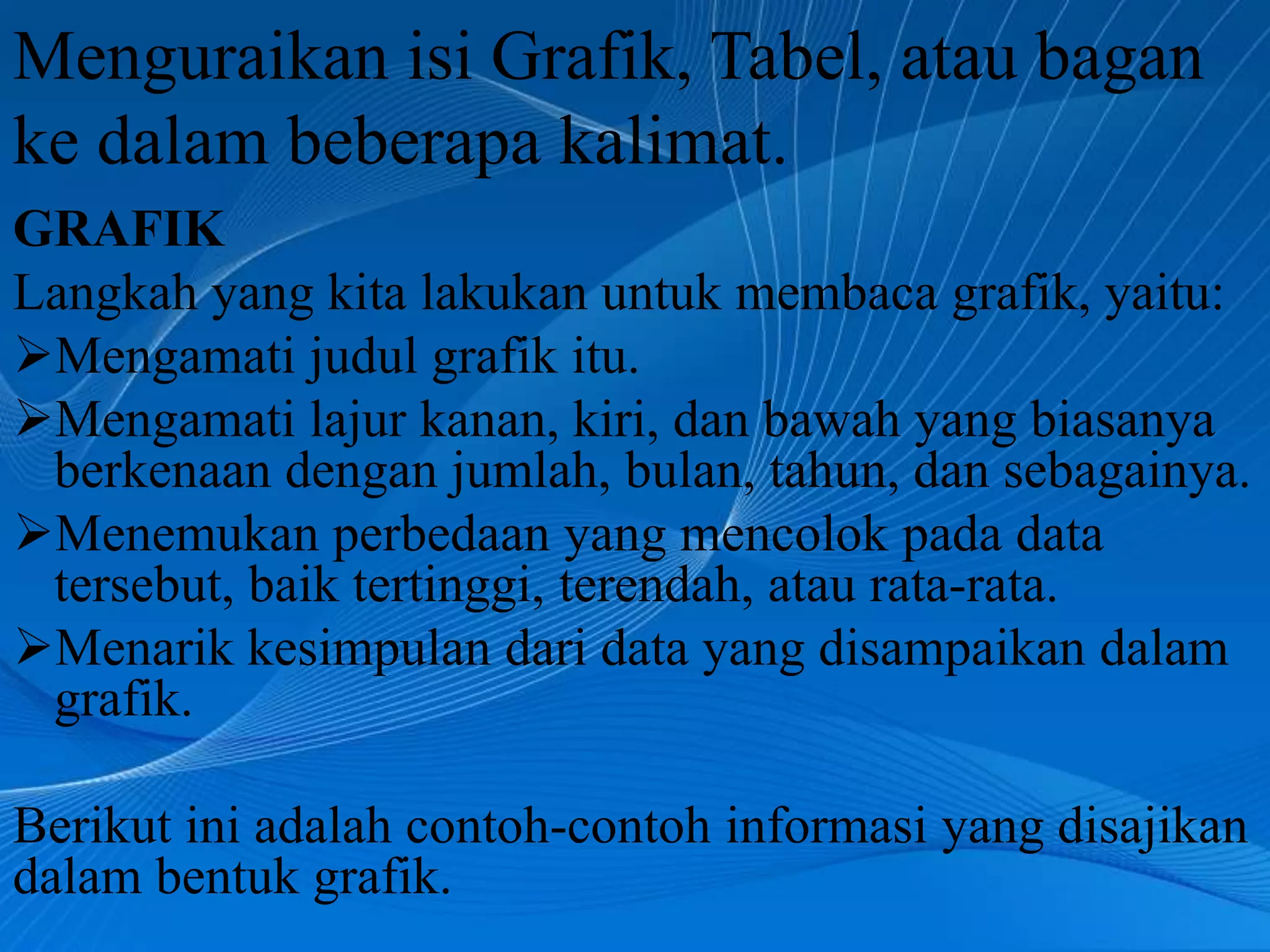 Menguraikan isi Grafik, Tabel, atau bagan
ke dalam beberapa kalimat.
GRAFIK
Langkah yang kita lakukan untuk membaca grafik, yaitu:
Mengamati judul grafik itu.
Mengamati lajur kanan, kiri, dan bawah yang biasanya
 berkenaan dengan jumlah, bulan, tahun, dan sebagainya.
Menemukan perbedaan yang mencolok pada data
 tersebut, baik tertinggi, terendah, atau rata-rata.
Menarik kesimpulan dari data yang disampaikan dalam
 grafik.

Berikut ini adalah contoh-contoh informasi yang disajikan
dalam bentuk grafik.
 
