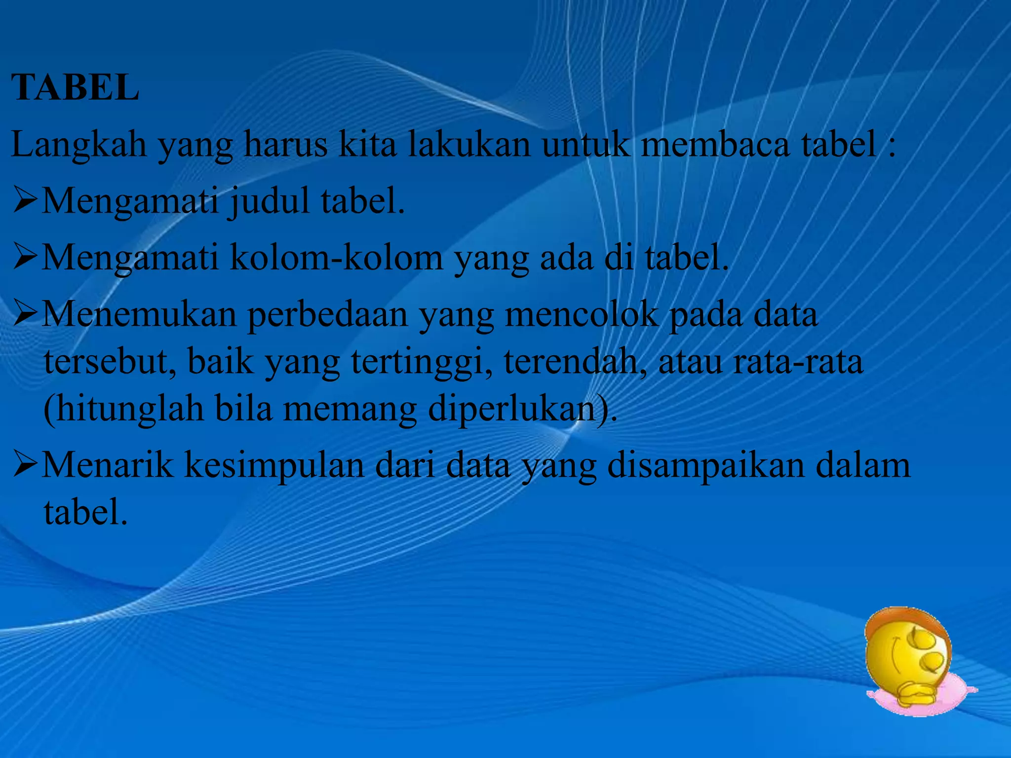 TABEL
Langkah yang harus kita lakukan untuk membaca tabel :
Mengamati judul tabel.
Mengamati kolom-kolom yang ada di tabel.
Menemukan perbedaan yang mencolok pada data
  tersebut, baik yang tertinggi, terendah, atau rata-rata
  (hitunglah bila memang diperlukan).
Menarik kesimpulan dari data yang disampaikan dalam
  tabel.
 