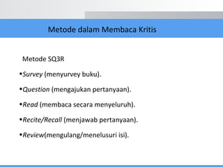 Metode dalam Membaca Kritis
Metode SQ3R
•Survey (menyurvey buku).
•Question (mengajukan pertanyaan).
•Read (membaca secara menyeluruh).
•Recite/Recall (menjawab pertanyaan).
•Review(mengulang/menelusuri isi).
 