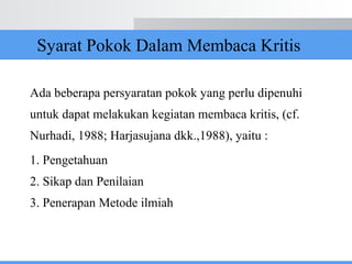 Syarat Pokok Dalam Membaca Kritis
Ada beberapa persyaratan pokok yang perlu dipenuhi
untuk dapat melakukan kegiatan membaca kritis, (cf.
Nurhadi, 1988; Harjasujana dkk.,1988), yaitu :
1. Pengetahuan
2. Sikap dan Penilaian
3. Penerapan Metode ilmiah
 