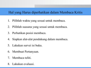 Hal yang Harus diperhatikan dalam Membaca Kritis
1. Pilihlah waktu yang sesuai untuk membaca.
2. Pilihlah suasana yang sesuai untuk membaca.
3. Perhatikan posisi membaca.
4. Siapkan alat-alat pendukung dalam membaca.
5. Lakukan survei isi buku.
6. Membuat Pertanyaan.
7. Membaca teliti.
8. Lakukan evaluasi.
 