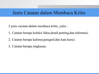 Jenis Catatan dalam Membaca Kritis
3 jenis cacatan dalam membaca kritis, yaitu :
1. Catatan berupa koleksi fakta,detail penting,dan informasi.
2. Catatan berupa kalimat,paragraf,dan kata kunci.
3. Catatan berupa ringkasan.
 