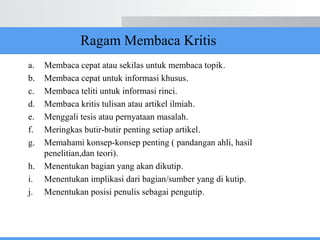 Ragam Membaca Kritis
a. Membaca cepat atau sekilas untuk membaca topik.
b. Membaca cepat untuk informasi khusus.
c. Membaca teliti untuk informasi rinci.
d. Membaca kritis tulisan atau artikel ilmiah.
e. Menggali tesis atau pernyataan masalah.
f. Meringkas butir-butir penting setiap artikel.
g. Memahami konsep-konsep penting ( pandangan ahli, hasil
penelitian,dan teori).
h. Menentukan bagian yang akan dikutip.
i. Menentukan implikasi dari bagian/sumber yang di kutip.
j. Menentukan posisi penulis sebagai pengutip.
 