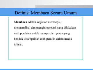 Definisi Membaca Secara Umum
Membaca adalah kegiatan meresepsi,
menganalisa, dan mengintepretasi yang dilakukan
oleh pembaca untuk memperoleh pesan yang
hendak disampaikan oleh penulis dalam media
tulisan.
 
