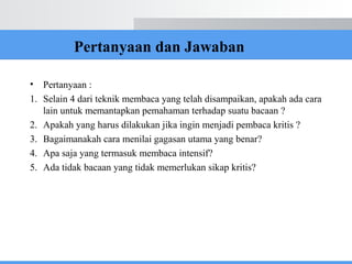 Pertanyaan dan Jawaban
• Pertanyaan :
1. Selain 4 dari teknik membaca yang telah disampaikan, apakah ada cara
lain untuk memantapkan pemahaman terhadap suatu bacaan ?
2. Apakah yang harus dilakukan jika ingin menjadi pembaca kritis ?
3. Bagaimanakah cara menilai gagasan utama yang benar?
4. Apa saja yang termasuk membaca intensif?
5. Ada tidak bacaan yang tidak memerlukan sikap kritis?
 