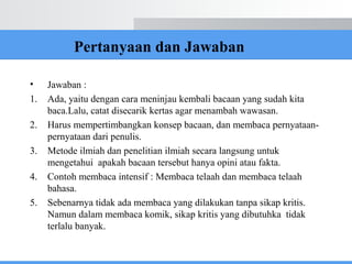 Pertanyaan dan Jawaban
• Jawaban :
1. Ada, yaitu dengan cara meninjau kembali bacaan yang sudah kita
baca.Lalu, catat disecarik kertas agar menambah wawasan.
2. Harus mempertimbangkan konsep bacaan, dan membaca pernyataan-
pernyataan dari penulis.
3. Metode ilmiah dan penelitian ilmiah secara langsung untuk
mengetahui apakah bacaan tersebut hanya opini atau fakta.
4. Contoh membaca intensif : Membaca telaah dan membaca telaah
bahasa.
5. Sebenarnya tidak ada membaca yang dilakukan tanpa sikap kritis.
Namun dalam membaca komik, sikap kritis yang dibutuhka tidak
terlalu banyak.
 