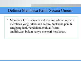 Definisi Membaca Kritis Secara Umum
• Membaca kritis atau critical reading adalah sejenis
membaca yang dilakukan secara bijaksana,penuh
tenggang hati,mendalam,evaluatif,serta
analitis,dan bukan hanya mencari kesalahan.
 