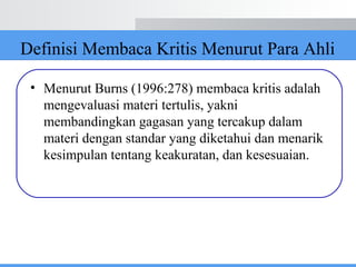 Definisi Membaca Kritis Menurut Para Ahli
• Menurut Burns (1996:278) membaca kritis adalah
mengevaluasi materi tertulis, yakni
membandingkan gagasan yang tercakup dalam
materi dengan standar yang diketahui dan menarik
kesimpulan tentang keakuratan, dan kesesuaian.
 