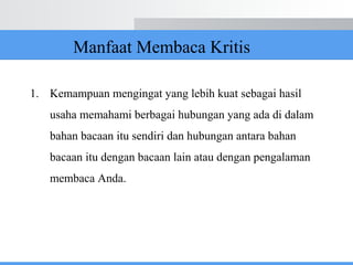 1. Kemampuan mengingat yang lebih kuat sebagai hasil
usaha memahami berbagai hubungan yang ada di dalam
bahan bacaan itu sendiri dan hubungan antara bahan
bacaan itu dengan bacaan lain atau dengan pengalaman
membaca Anda.
Manfaat Membaca Kritis
 