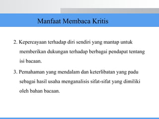 Manfaat Membaca Kritis
2. Kepercayaan terhadap diri sendiri yang mantap untuk
memberikan dukungan terhadap berbagai pendapat tentang
isi bacaan.
3. Pemahaman yang mendalam dan keterlibatan yang padu
sebagai hasil usaha menganalisis sifat-sifat yang dimiliki
oleh bahan bacaan.
 