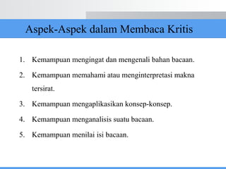 Aspek-Aspek dalam Membaca Kritis
1. Kemampuan mengingat dan mengenali bahan bacaan.
2. Kemampuan memahami atau menginterpretasi makna
tersirat.
3. Kemampuan mengaplikasikan konsep-konsep.
4. Kemampuan menganalisis suatu bacaan.
5. Kemampuan menilai isi bacaan.
 