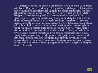 Langkah terakhir adalah me-review apa-apa saja yang telah kita baca. Begitu banyaknya informasi yang datang ke kita setiap harinya, membuat informasi yang lama akan cenderung mudah dilupakan. Dan informasi yang baru justru akan lebih mudah diingat. Untuk itulah perlu dilakukan review setelah kita membaca, terutama bila kita membaca sebuah buku yang sarat akan informasi ilmiah dan membutuhkan pemahaman secara mendalam. Melakukan review bukan berarti kita membaca ulang seluruh isi buku, namun kita menelusuri kembali secara global judul-judul, sub judul, kata-kata kunci dan hal-hal yang sudah kita tandai pada waktu kita membaca buku. Dengan melakukan review akan sangat menolong kita dalam meningkatkan daya ingat serta menemukan hal-hal penting dari bacaan yang telah kita baca. Selain itu, hal ini akan menambah keyakinan kita bahwa dengan membaca dapat memberikan manfaat yang sangat besar, salah satunya adalah pengetahuan baru yang kita simpan dalam otak kita.  