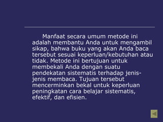 Manfaat secara umum metode ini adalah membantu Anda untuk mengambil sikap, bahwa buku yang akan Anda baca tersebut sesuai keperluan/kebutuhan atau tidak. Metode ini bertujuan untuk membekali Anda dengan suatu pendekatan sistematis terhadap jenis-jenis membaca. Tujuan tersebut mencerminkan bekal untuk keperluan peningkatan cara belajar sistematis, efektif, dan efisien.  