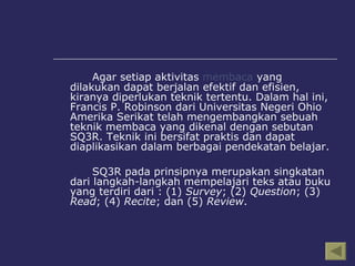 Agar setiap aktivitas  membaca  yang dilakukan dapat berjalan efektif dan efisien, kiranya diperlukan teknik tertentu. Dalam hal ini, Francis P. Robinson dari Universitas Negeri Ohio Amerika Serikat telah mengembangkan sebuah teknik membaca yang dikenal dengan sebutan SQ3R.  Teknik ini bersifat praktis dan dapat diaplikasikan dalam berbagai pendekatan belajar. SQ3R pada prinsipnya merupakan singkatan dari langkah-langkah mempelajari teks atau buku yang terdiri dari : (1)  Survey ; (2)  Question ; (3)  Read ; (4)  Recite ; dan (5)  Review . 