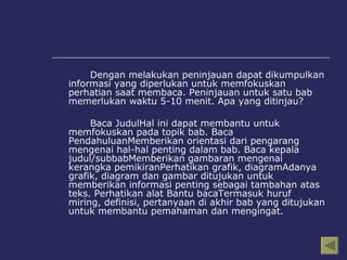 Dengan melakukan peninjauan dapat dikumpulkan informasi yang diperlukan untuk memfokuskan perhatian saat membaca. Peninjauan untuk satu bab memerlukan waktu 5-10 menit. Apa yang ditinjau? Baca JudulHal ini dapat membantu untuk memfokuskan pada topik bab. Baca PendahuluanMemberikan orientasi dari pengarang mengenai hal-hal penting dalam bab. Baca kepala judul/subbabMemberikan gambaran mengenai kerangka pemikiranPerhatikan grafik, diagramAdanya grafik, diagram dan gambar ditujukan untuk memberikan informasi penting sebagai tambahan atas teks. Perhatikan alat Bantu bacaTermasuk huruf miring, definisi, pertanyaan di akhir bab yang ditujukan untuk membantu pemahaman dan mengingat. 